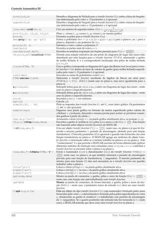 Controle Automático III
nichols(G,w) Desenha o diagrama de Nichols para a transfer funcion G(s) sobre a faixa de frequên-
cias determinada pelo vetor w. O parâmetro w é opcional.
nyquist(G,w) Desenha o diagrama de Nyquist para a transfer funcion G(s) sobre a faixa de frequên-
cias determinada pelo vetor w. O parâmetro w é opcional.
[num,den]=ord2(wn,z) Cria um sistema de segunda-ordem, G(s) =
1
[s2 + 2ζωns + ω2]
.
plot(t1,y1, t2,y2, t3,y3) Plota x1 versus t1, y2 versus t2, y3 versus t3 no mesmo gráﬁco.
pole(G) Encontra os pólos para a transfer function G(s).
den=poly([-p1 -p2 -p3]) Fomra o polinômio den = (s + p1)(s + p2)(s + p3) (s para o plano-s, ou z para o
plano-z, depende o uso posterior de den.
polyval(P, a) Substitui o valor a sobre o polinômio P.
real(polo) Encontra as partes reais do vetor polo.
residue(numf,denf) Encontra os resíduos (expanção em frações parciais) para F(s) = numf(s)
denf(s)
.
[K,polos_mf]=rlocfind(FTMA) Permite uma seleção interativa de um ponto do diagrama do lugar das raízes (não
desenhado por esta função) para a transfer function FTMA, retornando o ganho
de malha fechada K e a correspondente localização dos pólos de malha fechada
polos_mf.
rlocus(FTMA, K) Gera o gráﬁco corresponde ao diagrama do Lugar das Raízes (root locus) para a trans-
fer function FTMA dentro da faiza de valores de ganho (para malha fechada) especiﬁ-
cados pelo vetor K. O parâmetro K é opcional.
roots(den) Encontra as raízes do polinônimo (vetor) den.
FTMA=series(C,BoG) Determina a transfer function resultante da álgebra de blocos em série para:
FTMA(z) = C(z) · BoG(z) (neste caso no plano-z, mas serve igualmente para o
plano-s).
sgrid(z,wn) Sobrepõe linhas guia de z(ζ) e wn(ωn) sobre um diagrama de lugar das raízes – neste
caso no plano-s (especiﬁcamente).
zgrid(z,wn) Sobrepõe linhas guia de z(ζ) e wn(ωn) sobre um diagrama de lugar das raízes – neste
caso no plano-z (especiﬁcamente).
sin(x) Encontra o sin(x). x em radianos.
sqrt(a) Calcula
√
a.
step(G1,G2,. . . Gn) Plota as respostas das transfer function G1 até Gn num único gráﬁco. Os parâmetros
G2 até Gn são opcionais.
subplot(xyz) Organiza uma janela gráﬁca no formato da matriz especiﬁcado pelos valores de
x(linhas) × y(colunas), deixando a mesma pronta para aceitar os próximos coman-
dos gráﬁcos à partir da célula z.
text(x,y,’str’) Acrescenta o texto (string) str na janela gráﬁca atualmente ativa, na posição (x, y).
[K,p,z]=tf2zp(numg,deng) Encontra o ganho dc (estático), (K), pólos (p) e zeros (z) de G(s) = numg
deng
. Esta função
não funciona sobre objetos transfer functions do MATLAB.
C=tf(num,den,T) Cria um objeto transfer function C(z) = num(z)
den(z)
, neste caso, no plano-z já que foi for-
necido o terceiro parâmetro T, período de amostragem, adotado para esta função
transferência. O terceito parâmetro (T) é opcional e quando não fornecido cria uma
função transferência no plano-s. O MATLAB agrega aos atributos do objeto trans-
fer function a informação sobre se a mesma trabalha no plano-s ou no plano-z. Este
“conhecimento” é o que permite o MATLAB executar de forma diferenciada (aplicar
diferentes métodos de resolução em) comandos como step ou rlocus conforme a
transfer function se encontre sobre o plano-s ou plano-z.
[num,den,T]=tfdata(FTMA,’v’) Extraí o numerador (num) e denominador (den) da transfer function FTMA(z) =
num(z)
den(z)
, neste caso, no plano-z, já que também retornará o período de amostragem
previsto para esta função de transferência, T (segundos). O terceito parâmetro de
retorno para esta função (T) não será necessário se a transfer function em questão
trabalhar sobre o plano-s.
title(’str’) Coloca o título (string) str na janela gráﬁca atualmente ativa.
xlabel(’str’) Coloca a (string) str no eixo x da janela gráﬁca atualmente ativa.
xlabel(’str’) Coloca a (string) str no eixo y da janela gráﬁca atualmente ativa.
zpk(numg,deng Mostra na janela de comandos, o ganho, pólos e zeros da função G(s) = numg(s)
deng(s)
–
neste caso, esta função não está trabalhando com transfer function.
zpk(BoG) Mostra na janela de comandos, de forma fatorada, o ganho, pólos e zeros da fun-
ção BoG(z) – neste caso, o parâmetro único de entrada BoG deve ser uma transfer
function.
C=zpk(z,p,k,Ts) Cria um objeto do tipo transfer function C(z) cujo numerador é formado pelos zeros
fornecidos pelo vetor z, o denominador é formado pelos pólos especiﬁcados no vetor
p, obedecendo ao ganho dc (estático) k e trabalhando com período de amostragem
de Ts (segundos). Se o quarto parâmetro (de entrada) não for fornecido (o Ts neste
caso), o MATLAB entende que deve criar uma transfer function no plano-s.
112 Prof. Fernando Passold
 
