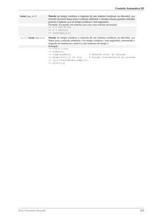 Controle Automático III
lsim(sys,u,t) Simula no tempo contínuo a resposta de um sistema (contínuo ou discreto), sys
(transfer function) linear para a entrada arbitrária u (tantas colunas quantas entradas
possuir o sistema sys) no tempo contínuo t (em segundos).
Exemplo: Excitando um sistema (sys) com uma entrada sinosoidal:
 t = 0:0.01:5;
 u = sin(t);
 lsim(sys,u,t)
[y,t]=lsim(sys,u,t) Simula no tempo contínuo a resposta de um sistema (contínuo ou discreto), sys
linear para a entrada arbitrária u no tempo contínuo t (em segundos), retornando a
resposta do sistema na variável y nos instantes de tempo t.
Exemplo:
 t=0:0.1:10;
 alpha=2;
 ramp=alpha*t; % Gerando sinal de entrada
 model=tf(1,[1 20 3]); % Função transferência do sistema
 [y,t]=lsim(model,ramp,t);
 plot(t,y)
Prof. Fernando Passold 113
 