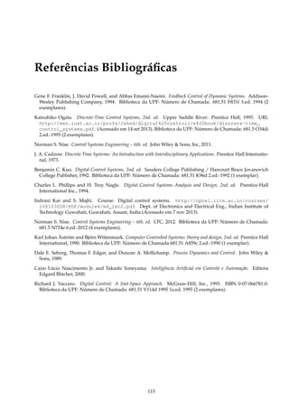 Referências Bibliográﬁcas
Gene F. Franklin, J. David Powell, and Abbas Emami-Naeini. Feedback Control of Dynamic Systems. Addison-
Wesley Publishing Company, 1994. Biblioteca da UPF: Número de Chamada: 681.51 F831f 3.ed. 1994 (2
exemplares).
Katsuhiko Ogata. Discrete-Time Control Systems, 2nd. ed. Upper Saddle River: Prentice Hall, 1995. URL
http://een.iust.ac.ir/profs/Jahed/digital%20controll/e%20book/discrete-time_
control_systems.pdf. (Acessado em 14 set 2013). Biblioteca da UPF: Número de Chamada: 681.5 O34di
2.ed.-1995 (2 exemplares).
Norman S. Nise. Control Systems Engineering – 6th. ed. John Wiley  Sons, Inc, 2011.
J. A. Cadzow. Discrete Time Systems: An Introduction with Interdisciplinary Applications. Prentice Hall Internatio-
nal, 1973.
Benjamin C. Kuo. Digital Control Systems, 2nd. ed. Sauders College Publishing / Harcourt Brace Jovanovich
College Publisher, 1992. Biblioteca da UPF: Número de Chamada: 681.51 K96d 2.ed.-1992 (1 exemplar).
Charles L. Phillips and H. Troy Nagle. Digital Control Systems Analysis and Design, 2nd. ed. Prentice-Hall
International Inc., 1994.
Indrani Kar and S. Majhi. Course: Digital control systems. http://nptel.iitm.ac.in/courses/
108103008/PDF/module4/m4_lec2.pdf. Dept. of Electronics and Electrical Eng., Indian Institute of
Technology Guwahati, Guwahati, Assam, India.(Acessado em 7 nov 2013).
Norman S. Nise. Control Systems Engineering – 6th. ed. LTC, 2012. Biblioteca da UPF: Número de Chamada:
681.5 N724e 6.ed.-2012 (4 exemplares).
Karl Johan Åström and Björn Wittenmark. Computer Controlled Systems: theory and design, 2nd. ed. Prentice Hall
International, 1990. Biblioteca da UPF: Número de Chamada 681.51 A859c 2.ed.-1990 (1 exemplar).
Dale E. Seborg, Thomas F. Edgar, and Duncan A. Mellichamp. Process Dynamics and Control. John Wiley 
Sons, 1989.
Cairo Lúcio Nascimento Jr. and Takashi Yoneyama. Inteligência Artiﬁcial em Controle e Automação. Editora
Edgard Blücher, 2000.
Richard J. Vaccaro. Digital Control: A Stat-Space Approach. McGraw-Hill, Inc., 1995. ISBN 0-07-066781-0.
Biblioteca da UPF: Número de Chamada: 681.51 V114d 1995 1a.ed. 1995 (2 exemplares).
115
 