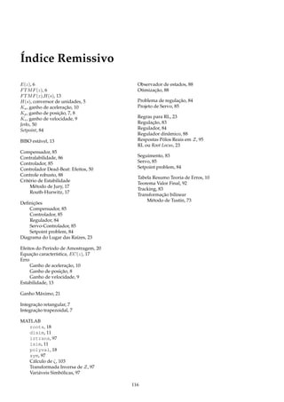 Índice Remissivo
E(z), 6
FTMF(z), 6
FTMF(z),H(s), 13
H(s), conversor de unidades, 5
Ka, ganho de aceleração, 10
Kp, ganho de posição, 7, 8
Kv, ganho de velocidade, 9
Jerks, 50
Setpoint, 84
BIBO estável, 13
Compensador, 85
Contralabilidade, 86
Controlador, 85
Controlador Dead-Beat: Efeitos, 50
Controle robusto, 88
Critério de Estabilidade
Método de Jury, 17
Routh-Hurwitz, 17
Deﬁnições
Compensador, 85
Controlador, 85
Regulador, 84
Servo-Controlador, 85
Setpoint problem, 84
Diagrama do Lugar das Raízes, 23
Efeitos do Período de Amostragem, 20
Equação característica, EC(z), 17
Erro
Ganho de aceleração, 10
Ganho de posição, 8
Ganho de velocidade, 9
Estabilidade, 13
Ganho Máximo, 21
Integração retangular, 7
Integração trapezoidal, 7
MATLAB
roots, 18
dlsim, 11
iztrans, 97
lsim, 11
polyval, 18
sym, 97
Cálculo de ζ, 103
Transformada Inversa de Z, 97
Variáveis Simbólicas, 97
Observador de estados, 88
Otimização, 88
Problema de regulação, 84
Projeto de Servo, 85
Regras para RL, 23
Regulação, 83
Regulador, 84
Regulador dinâmico, 88
Respostas Pólos Reais em Z, 95
RL ou Root Locus, 23
Seguimento, 83
Servo, 85
Setpoint problem, 84
Tabela Resumo Teoria de Erros, 10
Teorema Valor Final, 92
Tracking, 83
Transformação bilinear
Método de Tustin, 73
116
 