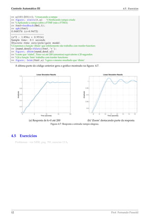 Controle Automático III 4.5. Exercícios
>> u(101:201) =1; %truncando a rampa
>> figure ; s t a i r s ( t , u) %Veriﬁcando rampa criada
>> %Aplicando a rampa sobre a FTMF (não a FTMA)
>> ftmf=feedback (BoG, 1 ) ;
>> zpk ( ftmf )
0.048374 ( z +0.9672)
−−−−−−−−−−−−−−−−−−−−−−−
( z^2 − 1.856 z + 0.9516)
Sample time : 0.1 seconds
Discrete−time zero/pole/gain model .
%Usaremos a função ’dlsim’ que infelizmente não trabalha com tranfer-function:
>> [numd, dend]= tfdata ( ftmf , ’v ’ ) ;
>> figure ; dlsim (numd, dend , u2 )
>> %note que ’xlabel’, Time vai até 200 (amostras) equivalente à 20 segundos
>> %Já a função ’lsim’ trabalha com tranfer functions:
>> figure ; lsim ( ftmf , u) %gera o mesmo resultado que ’dlsim’
A última parte do código anterior gera o gráﬁco mostrado na ﬁgura: 4.7.
(a) Resposta de k=0 até 200 (b) ‘Zoom’ destacando parte da resposta.
Figura 4.7: Resposta a entrada rampa+degrau.
4.5 Exercícios
Problemas - ver NISE, pag. 781, exercise 13.9.
12 Prof. Fernando Passold
 