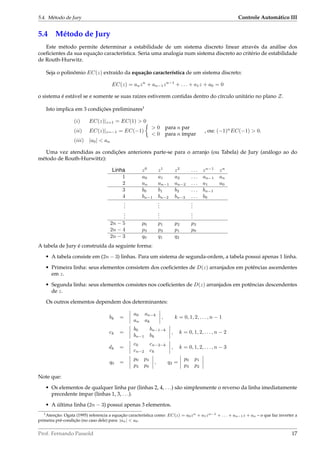 5.4. Método de Jury Controle Automático III
5.4 Método de Jury
Este método permite determinar a estabilidade de um sistema discreto linear através da análise dos
coeﬁcientes da sua equação característica. Seria uma analogia num sistema discreto ao critério de estabilidade
de Routh-Hurwitz.
Seja o polinômio EC(z) extraído da equação característica de um sistema discreto:
EC(z) = anzn
+ an−1zn−1
+ . . . + a1z + a0 = 0
o sistema é estável se e somente se suas raízes estiverem contidas dentro do círculo unitário no plano Z.
Isto implica em 3 condições preliminares1
(i) EC(z)|z=1 = EC(1) > 0
(ii) EC(z)|z=−1 = EC(−1)
> 0 para n par
< 0 para n ímpar
, ou: (−1)n
EC(−1) > 0.
(iii) |a0| < an
Uma vez atendidas as condições anteriores parte-se para o arranjo (ou Tabela) de Jury (análogo ao do
método de Routh-Hurwittz):
Linha z0
z1
z2
. . . zn−1
zn
1 a0 a1 a2 . . . an−1 an
2 an an−1 an−2 . . . a1 a0
3 b0 b1 b2 . . . bn−1
4 bn−1 bn−2 bn−3 . . . b0
...
...
...
...
...
...
2n − 5 p0 p1 p2 p3
2n − 4 p3 p2 p1 p0
2n − 3 q0 q1 q2
A tabela de Jury é construída da seguinte forma:
• A tabela consiste em (2n − 3) linhas. Para um sistema de segunda-ordem, a tabela possui apenas 1 linha.
• Primeira linha: seus elementos consistem dos coeﬁcientes de D(z) arranjados em potências ascendentes
em z.
• Segunda linha: seus elementos consistes nos coeﬁcientes de D(z) arranjados em potências descendentes
de z.
Os outros elementos dependem dos determinantes:
bk =
a0 an−k
an ak
, k = 0, 1, 2, . . . , n − 1
ck =
b0 bn−1−k
bn−1 bk
, k = 0, 1, 2, . . . , n − 2
dk =
c0 cn−2−k
cn−2 ck
, k = 0, 1, 2, . . . , n − 3
q0 =
p0 p3
p3 p0
, q2 =
p0 p1
p3 p2
Note que:
• Os elementos de qualquer linha par (linhas 2, 4, . . .) são simplesmente o reverso da linha imediatamente
precedente ímpar (linhas 1, 3, . . .).
• A última linha (2n − 3) possui apenas 3 elementos.
1Atenção: Ogata (1995) referencia a equação característica como: EC(z) = a0zn + a1zn−1 + . . . + an−1z + an – o que faz inverter a
primeira pré-condição (no caso dele) para: |an| < a0.
Prof. Fernando Passold 17
 