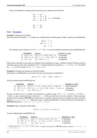 Controle Automático III 5.4. Método de Jury
Uma vez ﬁnalizado o arranjo, pode-se concluir que o sistema será estável se:
|a0| < |an|
|b0| > |bn−1|
|c0| > |cn−2|
|d0| > |dn−3|



(n − 1) restrições
...
|p0| > |p3|
|q0| > |q2|
5.4.1 Exemplos
Exemplo 1: Sistema de 2a-ordem:
Num sistema de 2a-ordem, n = 2 e neste caso, a tabela de Jury contêm apenas 1 linha. Assim, para estabilidade:
EC(1) > 0
EC(−1) > 0
|a0| < a2
Por exemplo, para o sistema: se EC(z) = z2
− 0.25 = 0, as pré-condições necessárias para estabilidade são:
Condições Sistema Satisfeito ou não?
1) EC(1) > 0 EC(1) = 1 − 0.25 = 0.75 > 0  Satisfeito
2) EC(−1)  0 EC(−1) = 1 − 0.25 = 0.75  0  Satisfeito
3) |a0|  |a2| |a0| = 0.25  a2 = 1  Satisfeito
Desta forma, percebe-se que todas as condições foram satisfeitas, ou seja, o sistema é estável. De fato, pode ser
calculado que as raízes para o polinômio EC(z) estão localizados nos pontos: p1 = −0, 5 e p2 = 0, 5, resultado
de: z = ± (0, 25) ou seja: EC(z) = (z − 0, 5)(z + 0, 5).
Exemplo 2: Exemplo de Sistemas de Terceira Ordem
Determinar a estabilidade de um sistema discreto cuja equação característica é:
EC(z) = z3
− 1, 2z2
− 1, 375z − 0, 25 = 0
As pré-condições para estabilidade são:
Condições Sistema Satisfeito ou não?
1) EC(1)  0 EC(1) = 1 − 1, 2 − 1, 375 − 0, 25 = −1, 875  0  Não Satisfeito
2) EC(−1)  0 EC(−1) = −1 − 1, 2 + 1, 375 − 0, 25 = −1, 125  0  Satisfeito
3) |a0|  a3 |a0| = 0.25  a3 = 1  Satisfeito
De fato, as raízes de EC(z) podem ser calculadas2
e veriﬁca-se que: EC(z) = (z + 0.2448)(z + 0, 5199)(z −
1, 9646), ou seja, realmente existe 1 pólo em z = 1.9646 que está fora do círculo unitário. Note ainda que
podemos usar o próprio MATLAB para determinar os valores numéricos para as condições de teste, usando a
função ‘» polyval( EC, 1)’, supondo-se que a variável (polinômio) EC já foi passado previamente para o
MATLAB fazendo-se: ‘» EC=[1 -1.2 -1.375 -0.25];’.
Exemplo 3: Seja a equação característica:
EC(z) = z3
+ 3, 3z2
+ 4z + 0, 8 = 0
As pré-condições para estabilidade são:
Condições Sistema Satisfeito ou não?
1) EC(1)  0 D(1) = 1 + 3, 3 + 4 + 0, 8 = 9, 1  0  Satisfeito
2) EC(−1)  0 D(−1) = −1 + 3, 3 − 4 + 0, 8 = −0, 9  0  Satisfeito
3) |a0|  a3 |a0| = 0.8  a3 = 1  Satisfeito
2As raízes de EC(z) = z3 − 1, 2z2 − 1, 375z − 0, 25 = 0, podem ser calculadas via MATLAB, usando-se a função ‘» roots([1 -1.2
-1.375 -0.25])’.
18 Prof. Fernando Passold
 