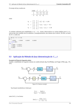 5.5. Aplicação do Método de Jury (determinação de Km´ax) Controle Automático III
O arranjo de Jury resulta em:
Linha z0
z1
z2
z3
1 0, 8 4, 0 3, 3 1, 0
2 1, 0 3, 3 4, 0 0, 8
3 b0 b1 b2
onde:
b0 =
a0 a3
a3 a0
= a2
0 − a2
3 = −0, 36
b1 =
a0 a2
a3 a1
= a0a1 − a2a3 = −0, 1
b2 =
a0 a1
a3 a2
= a0a2 − a1a3 = −1, 36
A condição suﬁciente para estabilidade é: |b0|  |b2|. Assim, observando-se os valores obtidos para b0 e b2,
nota-se que esta condição não foi satisfeita e consequentemente, este sistema não é estável. De fato, as raízes
de EC(z) estão em:
 EC=[1 3.3 4 0 . 8 ]
EC =
1.0000 3.3000 4.0000 0.8000
 roots (EC)
ans =
−1.5268 + 0.9574 i
−1.5268 − 0.9574 i
−0.2463

5.5 Aplicação do Método de Jury (determinação de Km´ax)
Exemplo de Planta de Segunda ordem:
Analise a estabilidade do seguinte sistema em malha-fechada (ﬁg 5.6) [Phillips and Nagle (1994); pág. 191,
231]:
Bo(s)
K
s(s + 1)
YR +
-
Y
T
ou
Bo(s)
YR +
-
Y
T
1
s(s + 1)
K
T
Figura 5.6: Sistema exemplo.
Sua função transferência é dada por:
Y (z)
YR(z)
=
BoG(z)
1 + BoG(z)
onde BoG(z) é na forma:
BoG(z) =
K(b0 + b1z)
(z − 1)(z − a)
Prof. Fernando Passold 19
 