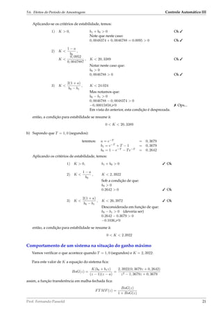 5.6. Efeitos do Período de Amostragem Controle Automático III
Aplicando-se os critérios de estabilidade, temos:
1) K  0, b1 + b0  0 Ok 
Note que neste caso:
0, 0048374 + 0, 0046788 = 0.0095  0 Ok 
2) K 
1 − a
b0
,
K 
0, 0952
0, 0047887
, K  20, 3389 Ok 
Notar neste caso que:
b0  0
0, 0046788  0 Ok 
3) K 
2(1 + a)
b0 − b1
, K  24.024
Mas notamos que:
b0 − b1  0
0, 0046788 − 0, 0048374  0
−0, 000158580  Ops...
Em vista do anterior, esta condição é desprezada.
então, a condição para estabilidade se resume à:
0  K  20, 3389
b) Supondo que T = 1, 0 (segundos):
teremos: a = e−T
= 0, 3679
b1 = e−T
+ T − 1 = 0, 3679
b0 = 1 − e−T
− Te−T
= 0, 2642
Aplicando os critérios de estabilidade, temos:
1) K  0, b1 + b0  0  Ok
2) K 
1 − a
b0
, K  2, 3922
Sob a condição de que:
b0  0
0.2642  0  Ok
3) K 
2(1 + a)
b0 − b1
, K  26, 3972  Ok
Desconsiderada em função de que:
b0 − b1  0 (deveria ser)
0.2642 − 0.3679  0
−0.10360
então, a condição para estabilidade se resume à:
0  K  2.3922
Comportamento de um sistema na situação do ganho máximo
Vamos veriﬁcar o que acontece quando T = 1, 0 (segundos) e K = 2, 3922:
Para este valor de K a equação do sistema ﬁca:
BoG(z) =
K(b0 + b1z)
(z − 1)(z − a)
=
2, 3922(0, 3679z + 0, 2642)
z2 − 1, 3679z + 0, 3679
assim, a função transferência em malha-fechada ﬁca:
FTMF(z) =
BoG(z)
1 + BoG(z)
Prof. Fernando Passold 21
 