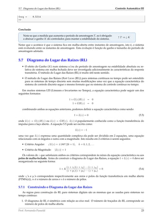 5.7. Diagrama do Lugar das Raízes (RL) Controle Automático III
freq = 8.3214

Conclusão
Nota-se que a medida que aumenta o período de amostragem T, se é obrigado
a abaixar o ganho K do controlador, para manter a estabilidade do sistema.
↑ T ⇒ ↓ K
Notar que o acontece é que o sistema ﬁca em malha-aberta entre instantes de amostragem, isto é, o sistema
está evoluindo entre os instantes de amostragem. Esta evolução é função do ganho e tamanho do período de
amostragem adotado.
5.7 Diagrama do Lugar das Raízes (RL)
• O efeito do Ganho (K) num sistema e/ou do período de amostragem na estabilidade absoluta ou re-
lativa do sistema em malha fechada deve ser investigada adicionalmente às características da resposta
transitória. O método do Lugar das Raízes (RL) é muito útil neste sentido.
• O método do Lugar das Raízes (Root Locus (RL)) para sistemas contínuos no tempo pode ser estendido
para os sistemas de tempo discreto sem muitas modiﬁcações uma vez que a equação característica do
sistema de controle discreto segue o mesmo formato que no sistema de controle contínuo no tempo.
Em muitos sistemas LTI (Lineares e Invariantes no Tempo), a equação característica pode seguir um dos
seguintes formatos:
1 + G(z)H(z) = 0
1 + GH(z) = 0
combinando ambas as equações anteriores, podemos deﬁnir a equação característica como sendo:
1 + L(z) = 0 (5.5)
onde L(z) = G(z)H(z) ou L(z) = GH(z). L(z) é popularmente conhecida como a função transferência do
impulso para o laço aberto. A equação 5.5 pode ser escrita como:
L(z) = −1
uma vez que L(z) expressa uma quantidade complexa ela pode ser dividida em 2 equações, uma equação
relacionada com os ângulos e outra com a magnitude. Isto resulta em 2 critérios à serem seguidos:
• Critério Angular: ∠L(z) = ±180o
(2k + 1), k = 0, 1, 2, . . .
• Critério da Magnitude: |L(z)| = 1
Os valores de z que satisfazem ambos os critérios correspondem às raízes da equação característica ou aos
polos de malha-fechada. Antes de construir o diagrama do Lugar das Raízes, a equação 1 + L(z) = 0 deve ser
reorganizada na seguinte forma:
1 + K
(z + z1)(z + z2) · · · (z + zm)
(z + p1)(z + p2) · · · (z + pn)
= 0 (5.6)
onde zi’s e pi’s correspondem respectivamente aos zeros e polos da função transferência em malha aberta
(FTMA(z)), m é o número de zeros e n é o número de pólos.
5.7.1 Construindo o Diagrama do Lugar das Raízes
As regras para construção do RL para sistemas digitais são as mesmas que as usadas para sistemas no
tempo contínuo:
1. O diagrama de RL é simétrico com relação ao eixo real. O número de traçados do RL corresponde ao
número de polos de malha aberta.
Prof. Fernando Passold 23
 
