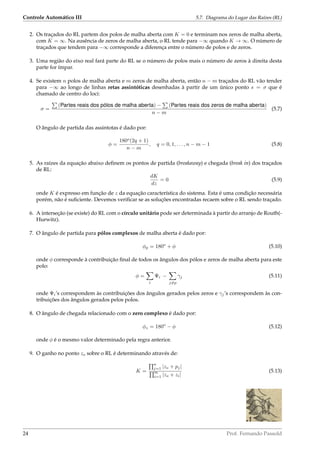 Controle Automático III 5.7. Diagrama do Lugar das Raízes (RL)
2. Os traçados do RL partem dos polos de malha aberta com K = 0 e terminam nos zeros de malha aberta,
com K = ∞. Na ausência de zeros de malha aberta, o RL tende para −∞ quando K → ∞. O número de
traçados que tendem para −∞ corresponde a diferença entre o número de polos e de zeros.
3. Uma região do eixo real fará parte do RL se o número de polos mais o número de zeros à direita desta
parte for ímpar.
4. Se existem n polos de malha aberta e m zeros de malha aberta, então n − m traçados do RL vão tender
para −∞ ao longo de linhas retas assintóticas desenhadas à partir de um único ponto s = σ que é
chamado de centro do loci:
σ =
(Partes reais dos pólos de malha aberta) − (Partes reais dos zeros de malha aberta)
n − m
(5.7)
O ângulo de partida das assintotas é dado por:
φ =
180o
(2q + 1)
n − m
, q = 0, 1, . . . , n − m − 1 (5.8)
5. As raízes da equação abaixo deﬁnem os pontos de partida (breakaway) e chegada (break in) dos traçados
de RL:
dK
dz
= 0 (5.9)
onde K é expresso em função de z da equação característica do sistema. Esta é uma condição necessária
porém, não é suﬁciente. Devemos veriﬁcar se as soluções encontradas recaem sobre o RL sendo traçado.
6. A interseção (se existe) do RL com o círculo unitário pode ser determinada à partir do arranjo de Routh(-
Hurwitz).
7. O ângulo de partida para pólos complexos de malha aberta é dado por:
φp = 180o
+ φ (5.10)
onde φ corresponde à contribuição ﬁnal de todos os ângulos dos pólos e zeros de malha aberta para este
polo:
φ =
i
Ψi −
j=p
γj (5.11)
onde Ψi’s correspondem às contribuições dos ângulos gerados pelos zeros e γj’s correspondem às con-
tribuições dos ângulos gerados pelos polos.
8. O ângulo de chegada relacionado com o zero complexo é dado por:
φz = 180o
− φ (5.12)
onde φ é o mesmo valor determinado pela regra anterior.
9. O ganho no ponto zo sobre o RL é determinando através de:
K =
n
j=1 |zo + pj|
m
i=1 |zo + zi|
(5.13)
24 Prof. Fernando Passold
 
