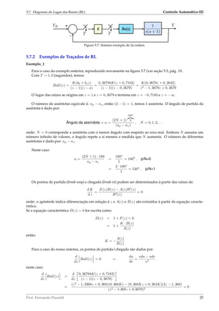 5.7. Diagrama do Lugar das Raízes (RL) Controle Automático III
Bo(s)
YR +
-
Y
T
1
s(s + 1)
K
T
Figura 5.7: Sistema exemplo de 2a-ordem.
5.7.2 Exemplos de Traçados de RL
Exemplo_1
Para o caso do exemplo anterior, reproduzido novamente na ﬁgura 5.7 (ver seção 5.5, pág. 19,
Com T = 1, 0 (segundos), temos:
BoG(z) =
K(b0 + b1z)
(z − 1)(z − a)
=
0, 36788K(z + 0, 7183)
(z − 1)(z − 0, 3679)
=
K(0, 3679z + 0, 2642)
z2 − 1, 3679z + 0, 3679
O lugar das raízes se origina em z = 1 e z = 0, 3679 e termina em z = −0, 7183 e z = −∞.
O número de assíntotas equivale à: np − nz, então (2 − 1) = 1, temos 1 assíntota. O ângulo de partida da
assíntota é dado por:
Ângulo da assíndota = α =
(2N + 1)
180o
π
(np − nz)
, N = 0, 1, 2, . . .
onde: N = 0 corresponde a assíntota com o menor ângulo com respeito ao eixo real. Embora N assuma um
número inﬁnito de valores, o ângulo repete a si mesmo a medida que N aumenta. O número de diferentes
assíntotas é dado por: np − nz.
Neste caso:
α =
(2N + 1) · 180
np − nz
=
180o
1
= 1800
, p/N=0
=
3 · 180o
1
= 540o
, p/N=1
Os pontos de partida (break-way) e chegada (break-in) podem ser determinados à partir das raízes de:
d K
d z
=
A (z)B(z) − A(z)B (z)
B2(z)
= 0
onde: o apóstrofe indica diferenciação em relação à z e A(z) e B(z) são extraídos à partir da equação caracte-
rística:
Se a equação característica D(z) = 0 for escrita como:
D(z) = 1 + F(z) = 0
= 1 +
K · B(z)
A(z)
então:
K = −
A(z)
B(z)
Para o caso do nosso sistema, os pontos de partida/chegada são dados por:
d
dz
BoG(z) = 0 ←
du
dv
=
vdu − udv
v2
neste caso:
d
dz
BoG(z) =
d
dz
0, 36788K(z + 0, 7183)
(z − 1)(z − 0, 3679)
=
(z2
− 1, 3368z + 0, 368)(0, 368K) − (0, 368Kz + 0, 264K)(2z − 1, 368)
(z2 − 1.368z + 0.3679)2
= 0
Prof. Fernando Passold 25
 