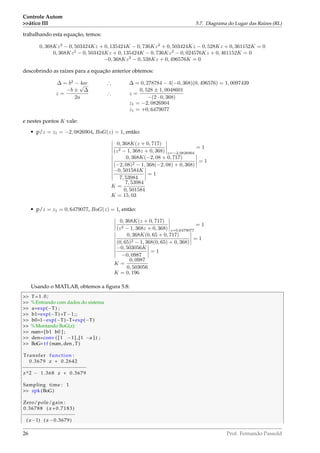 Controle Autom
ático III 5.7. Diagrama do Lugar das Raízes (RL)
trabalhando esta equação, temos:
0, 368Kz2
− 0, 503424Kz + 0, 135424K − 0, 736Kz2
+ 0, 503424Kz − 0, 528Kz + 0, 361152K = 0
0, 368Kz2
− 0, 503424Kz + 0, 135424K − 0, 736Kz2
− 0, 024576Kz + 0, 461152K = 0
−0, 368Kz2
− 0, 538Kz + 0, 496576K = 0
descobrindo as raízes para a equação anterior obtemos:
∆ = b2
− 4ac ∴ ∆ = 0, 278784 − 4(−0, 368)(0, 496576) = 1, 0097439
z =
−b ±
√
∆
2a
∴ z =
0, 528 ± 1, 0048601
−(2 · 0, 368)
z1 = −2, 0826904
z1 = +0, 6479077
e nestes pontos K vale:
• p/z = z1 = −2, 0826904, BoG(z) = 1, então:
0, 368K(z + 0, 717)
(z2 − 1, 368z + 0, 368) z=−2,0826904
= 1
0, 368K(−2, 08 + 0, 717)
(−2, 08)2 − 1, 368(−2, 08) + 0, 368)
= 1
−0, 501584K
7, 53984
= 1
K =
7, 53984
0, 501584
K = 15, 03
• p/z = z1 = 0, 6479077, BoG(z) = 1, então:
0, 368K(z + 0, 717)
(z2 − 1, 368z + 0, 368) z=0,6479077
= 1
0, 368K(0, 65 + 0, 717)
(0, 65)2 − 1, 368(0, 65) + 0, 368)
= 1
−0, 503056K
−0, 0987
= 1
K =
0, 0987
0, 503056
K = 0, 196
Usando o MATLAB, obtemos a ﬁgura 5.8:
 T=1.0;
 %Entrando com dados do sistema
 a=exp(−T) ;
 b1=exp(−T)+T−1;;
 b0=1−exp(−T)−T* exp(−T)
 %Montando BoG(z):
 num=[b1 b0 ] ;
 den=conv ( [ 1 −1] ,[1 −a ] ) ;
 BoG= t f (num, den , T)
Transfer function :
0.3679 z + 0.2642
−−−−−−−−−−−−−−−−−−−−−−
z^2 − 1.368 z + 0.3679
Sampling time : 1
 zpk (BoG)
Zero/pole/gain :
0.36788 ( z +0.7183)
−−−−−−−−−−−−−−−−−−
( z−1) ( z −0.3679)
26 Prof. Fernando Passold
 
