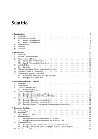 Sumário
4 Teoria de Erros 5
4.1 Introdução . . . . . . . . . . . . . . . . . . . . . . . . . . . . . . . . . . . . . . . . . . . . . . . . . . 5
4.2 Realimentação unitária . . . . . . . . . . . . . . . . . . . . . . . . . . . . . . . . . . . . . . . . . . . 5
4.2.1 Caso 1) Entrada Degrau . . . . . . . . . . . . . . . . . . . . . . . . . . . . . . . . . . . . . . 6
4.2.2 Caso 2) Entrada Rampa . . . . . . . . . . . . . . . . . . . . . . . . . . . . . . . . . . . . . . 9
4.3 Tabela Resumo . . . . . . . . . . . . . . . . . . . . . . . . . . . . . . . . . . . . . . . . . . . . . . . . 10
4.4 Problema . . . . . . . . . . . . . . . . . . . . . . . . . . . . . . . . . . . . . . . . . . . . . . . . . . . 10
4.5 Exercícios . . . . . . . . . . . . . . . . . . . . . . . . . . . . . . . . . . . . . . . . . . . . . . . . . . . 12
5 Estabilidade 13
5.1 Introdução . . . . . . . . . . . . . . . . . . . . . . . . . . . . . . . . . . . . . . . . . . . . . . . . . . 13
5.2 Resposta Entrada Limitadas . . . . . . . . . . . . . . . . . . . . . . . . . . . . . . . . . . . . . . . . 13
5.3 Pólos e Zeros no Plano-z . . . . . . . . . . . . . . . . . . . . . . . . . . . . . . . . . . . . . . . . . . 14
5.3.1 Caso 1) F(z) com Pólos Reais . . . . . . . . . . . . . . . . . . . . . . . . . . . . . . . . . . . 14
5.3.2 Caso 2) F(z) com Pólos Complexos . . . . . . . . . . . . . . . . . . . . . . . . . . . . . . . 15
5.4 Método de Jury . . . . . . . . . . . . . . . . . . . . . . . . . . . . . . . . . . . . . . . . . . . . . . . 17
5.4.1 Exemplos . . . . . . . . . . . . . . . . . . . . . . . . . . . . . . . . . . . . . . . . . . . . . . 18
5.5 Aplicação do Método de Jury (determinação de Km´ax) . . . . . . . . . . . . . . . . . . . . . . . . 19
5.6 Efeitos do Período de Amostragem . . . . . . . . . . . . . . . . . . . . . . . . . . . . . . . . . . . . 20
5.7 Diagrama do Lugar das Raízes (RL) . . . . . . . . . . . . . . . . . . . . . . . . . . . . . . . . . . . 23
5.7.1 Construindo o Diagrama do Lugar das Raízes . . . . . . . . . . . . . . . . . . . . . . . . . 23
5.7.2 Exemplos de Traçados de RL . . . . . . . . . . . . . . . . . . . . . . . . . . . . . . . . . . . 25
6 Controladores Digitais Clássicos 33
6.1 Introdução . . . . . . . . . . . . . . . . . . . . . . . . . . . . . . . . . . . . . . . . . . . . . . . . . . 33
6.2 Formato Geral . . . . . . . . . . . . . . . . . . . . . . . . . . . . . . . . . . . . . . . . . . . . . . . . 33
6.3 Controlador Proporcional . . . . . . . . . . . . . . . . . . . . . . . . . . . . . . . . . . . . . . . . . 36
6.3.1 Determinando Km´ax . . . . . . . . . . . . . . . . . . . . . . . . . . . . . . . . . . . . . . . . 37
6.4 Controlador Deat-Beat . . . . . . . . . . . . . . . . . . . . . . . . . . . . . . . . . . . . . . . . . . . 43
6.4.1 Exemplo1: O controlador Deadbeat . . . . . . . . . . . . . . . . . . . . . . . . . . . . . . . 43
6.4.2 Exemplo2: Projeto de Controlador Deadbeat . . . . . . . . . . . . . . . . . . . . . . . . . . 44
6.5 Controlador Deat Beat – Resumo . . . . . . . . . . . . . . . . . . . . . . . . . . . . . . . . . . . . . 50
6.5.1 Exemplo2: Planta com zero instável 1. . . . . . . . . . . . . . . . . . . . . . . . . . . . . . . 52
6.5.2 Exemplo3: Planta com zero instável 2 . . . . . . . . . . . . . . . . . . . . . . . . . . . . . . 60
6.5.3 Exemplo4: Projeto Controle para posicionamento de uma Antena . . . . . . . . . . . . . . 62
7 Projeto por Emulação 65
7.1 Introdução . . . . . . . . . . . . . . . . . . . . . . . . . . . . . . . . . . . . . . . . . . . . . . . . . . 65
7.2 Método MPZ . . . . . . . . . . . . . . . . . . . . . . . . . . . . . . . . . . . . . . . . . . . . . . . . . 67
7.2.1 Plano-s × Plano−‡ . . . . . . . . . . . . . . . . . . . . . . . . . . . . . . . . . . . . . . . . . 67
7.3 Método de Euler . . . . . . . . . . . . . . . . . . . . . . . . . . . . . . . . . . . . . . . . . . . . . . . 69
7.3.1 Exemplo1: Caso de um Controlador de 1a-ordem . . . . . . . . . . . . . . . . . . . . . . . 69
7.3.2 Exemplo2: Caso de um Controlador por Avanço de Fase . . . . . . . . . . . . . . . . . . . 69
7.4 Método de Tustin . . . . . . . . . . . . . . . . . . . . . . . . . . . . . . . . . . . . . . . . . . . . . . 73
7.4.1 Exemplo1: Equação de diferenças usando o Método de Tustin . . . . . . . . . . . . . . . . 74
7.4.2 Exemplo2: Projeto de Controlador Digital usando o Método de Tustin . . . . . . . . . . . 74
7.5 Transformações Bilineares . . . . . . . . . . . . . . . . . . . . . . . . . . . . . . . . . . . . . . . . . 76
3
 