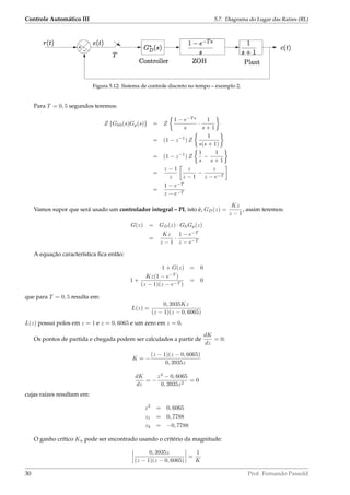 Controle Automático III 5.7. Diagrama do Lugar das Raízes (RL)
Figura 5.12: Sistema de controle discreto no tempo – exemplo 2.
Para T = 0, 5 segundos teremos:
Z {Gh0(s)Gp(s)} = Z
1 − e−T s
s
·
1
s + 1
= (1 − z−1
) Z
1
s(s + 1)
= (1 − z−1
) Z
1
s
−
1
s + 1
=
z − 1
z
z
z − 1
−
z
z − e−T
=
1 − e−T
z − e−T
Vamos supor que será usado um controlador integral – PI, isto é, GD(z) =
Kz
z − 1
, assim teremos:
G(z) = GD(z) · GhGp(z)
=
Kz
z − 1
·
1 − e−T
z − e−T
A equação característica ﬁca então:
1 + G(z) = 0
1 +
Kz(1 − e−T
)
(z − 1)(z − e−T )
= 0
que para T = 0, 5 resulta em:
L(z) =
0, 3935Kz
(z − 1)(z − 0, 6065)
L(z) possui polos em z = 1 e z = 0, 6065 e um zero em z = 0.
Os pontos de partida e chegada podem ser calculados a partir de
dK
dz
= 0:
K = −
(z − 1)(z − 0, 6065)
0, 3935z
dK
dz
= −
z2
− 0, 6065
0, 3935z2
= 0
cujas raízes resultam em:
z2
= 0, 6065
z1 = 0, 7788
z2 = −0, 7788
O ganho crítico Ku pode ser encontrado usando o critério da magnitude:
0, 3935z
(z − 1)(z − 0, 6065)
=
1
K
30 Prof. Fernando Passold
 