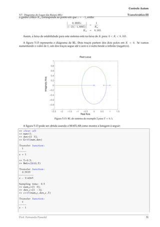 5.7. Diagrama do Lugar das Raízes (RL)
Controle Autom
Transferático III
o ganho crítico Ku corresponde ao ponto em que z = −1, então:
0, 3935z
(−2)(−1, 6065)
=
1
Ku
Ku = 8, 165
Assim, a faixa de estabilidade para este sistema está na faixa de K para: 0  K  8, 165.
A ﬁgura 5.13 representa o diagrama de RL. Dois traços partem dos dois polos em K = 0. Se vamos
aumentando o valor de k, um dos traços segue até o zero e o outro tende a inﬁnito (negativo).
−2.5 −2 −1.5 −1 −0.5 0 0.5 1 1.5
−1
−0.8
−0.6
−0.4
−0.2
0
0.2
0.4
0.6
0.8
1
Root Locus
Real Axis
ImaginaryAxis
Figura 5.13: RL do sistema do exemplo 2 para T = 0, 5.
A ﬁgura 5.13 pode ser obtida usando o MATLAB como mostra a listagem à seguir:
 clear a l l
 num=1;
 den=[1 1 ] ;
 G= t f (num, den )
Transfer function :
1
−−−−−
s + 1
 T=0.5;
 BoG=c2d (G, T)
Transfer function :
0.3935
−−−−−−−−−−
z − 0.6065
Sampling time : 0.5
 num_c=[1 0 ] ;
 den_c =[1 −1];
 c= t f (num_c , den_c , T)
Transfer function :
z
−−−−−
z − 1
Prof. Fernando Passold 31
 