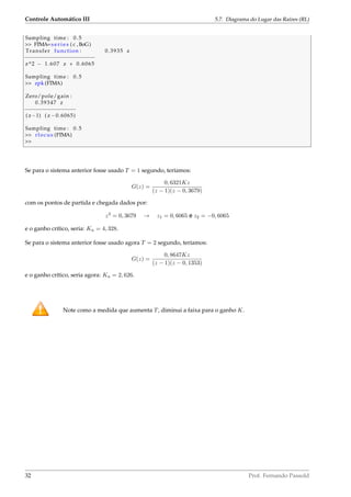 Controle Automático III 5.7. Diagrama do Lugar das Raízes (RL)
Sampling time : 0.5
 FTMA= s e r i e s ( c ,BoG)
Transfer function : 0.3935 z
−−−−−−−−−−−−−−−−−−−−−−
z^2 − 1.607 z + 0.6065
Sampling time : 0.5
 zpk (FTMA)
Zero/pole/gain :
0.39347 z
−−−−−−−−−−−−−−−−
( z−1) ( z −0.6065)
Sampling time : 0.5
 rlocus (FTMA)

Se para o sistema anterior fosse usado T = 1 segundo, teríamos:
G(z) =
0, 6321Kz
(z − 1)(z − 0, 3679)
com os pontos de partida e chegada dados por:
z2
= 0, 3679 → z1 = 0, 6065 e z2 = −0, 6065
e o ganho crítico, seria: Ku = 4, 328.
Se para o sistema anterior fosse usado agora T = 2 segundo, teríamos:
G(z) =
0, 8647Kz
(z − 1)(z − 0, 1353)
e o ganho crítico, seria agora: Ku = 2, 626.
Note como a medida que aumenta T, diminui a faixa para o ganho K.
32 Prof. Fernando Passold
 