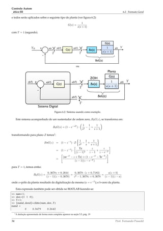 Controle Autom
ático III 6.2. Formato Geral
e todos serão aplicados sobre o seguinte tipo de planta (ver ﬁgura 6.2):
G(s) =
1
s(s + 1)
com T = 1 (segundo).
Bo(s)
YR +
-
Y
T
1
s(s + 1)
C(z)
T
BoG(z)
G(s)
u(kT)e(kT)e(t) y(t)
ou
Bo(s)
+
-
Y
T
1
s(s + 1)
C(z)
T
BoG(z)
G(s)
u(kT)e(kT) y(t)r(kT)
Sistema Digital
Planta
ZOH
y(kT)
Figura 6.2: Sistema usando como exemplo.
Este sistema acompanhado de um sustentador de ordem zero, B0G(z), se transforma em:
B0G(s) = (1 − e−sT
) ·
1
s2
−
1
s
+
1
s + 1
transformando para plano Z temos1
:
BoG(z) = (1 − z−1
) · Z
1
s2
−
1
s
+
1
s + 1
= (1 − z−1
) ·
Tz
(z − 1)2
−
z
z − 1
+
z
z − e−T
=
(ze−T
− z + Tz) + (1 − e−T
− Te−T
)
(z − 1)(z − e−T )
para T = 1, temos então:
B0G(z) =
0, 3678z + 0, 2644
(z − 1)(z − 0, 3678)
=
0, 3678 · (z + 0, 7183)
z2 − 1, 3678z + 0, 3678
=
a(z + b)
(z − 1)(z − a)
onde a=pólo da planta resultado da digitalização da mesma (a = e−T
); e b=zero da planta.
Esta expressão também pode ser obtida no MATLAB fazendo-se:
 num=1;
 den=[1 1 0 ] ;
 T=1;
 [numd, dend]=c2dm(num, den , T)
numd =
0 0.3679 0.2642
1A dedução apresentada de forma mais completa aparece na seção 5.5, pág. 19
34 Prof. Fernando Passold
 