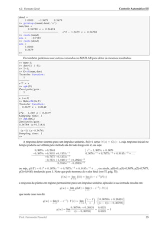 6.2. Formato Geral Controle Automático III
dend =
1.0000 −1.3679 0.3679
 printsys (numd, dend , ’ z ’ )
num/den =
0.36788 z + 0.26424
−−−−−−−−−−−−−−−−−−−−−−−− z^2 − 1.3679 z + 0.36788
 roots (numd)
ans = −0.7183
 roots ( dend )
ans =
1.0000
0.3679

Ou também podemos usar outros comandos no MATLAB para obter os mesmos resultados:
 num=1;
 den=[1 1 0 ] ;
 T=1;
 G= t f (num, den )
Transfer function :
1
−−−−−−−
s^2 + s
 zpk (G)
Zero/pole/gain :
1
−−−−−−−
s ( s +1)
 BoG=c2d (G, T)
Transfer function :
0.3679 z + 0.2642
−−−−−−−−−−−−−−−−−−−−−−
z^2 − 1.368 z + 0.3679
Sampling time : 1
 zpk (BoG)
Zero/pole/gain :
0.36788 ( z +0.7183)
−−−−−−−−−−−−−−−−−−
( z−1) ( z −0.3679)
Sampling time : 1

A resposta deste sistema para um impulso unitário, R(z)=1 seria: Y (z) = G(z) · 1, cuja resposta inicial no
tempo poderia ser obtida pelo método da divisão longa em Z, ou seja:
0, 3678z +0, 2644 z2
− 1, 3678z + 0, 3678
−0, 3678z +0, 5031 +0, 1353z−1
0, 3678z−1
+ 0, 7675z−2
+ 0, 9145z−3
+ . . .
+0, 7675 −0, 1353z−1
−0, 7675 +1, 0497z−1
+0, 2823z−2
0, 9145z−1
−0, 2823z−2
ou seja, y(kT) = 0 z0
+ 0, 3678z−1
+ 0, 7675z−2
+ 0, 9145z−3
+ . . ., ou ainda, y(0)=0; y(1)=0,3678; y(2)=0,7675;
y(3)=0,9145; tendendo para 1. Note que pelo teorema do valor ﬁnal (ver ??, pág. ??):
f(∞) = lim
k→∞
f(k) = lim
z→1
(1 − z−1
)F(z)
a resposta da planta em regime permanente para um impulso unitário aplicado à sua entrada resulta em:
y(∞) = lim
k→∞
y(kT) = lim
z→1
(1 − z−1
) · Y (z)
que neste caso nos dá:
y(∞) = lim
z→1
(1 − z−1
) · Y (z) = lim
z→∞
z − 1
z
·
0, 36788z + 0, 26424
(z − 1)(z − 0, 36788)
y(∞) = lim
z→1
0, 36788z + 0, 26424
z(z − 0, 36788)
=
0, 6321
0, 6321
= 1
Prof. Fernando Passold 35
 