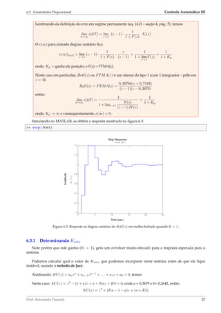 6.3. Controlador Proporcional Controle Automático III
Lembrando da deﬁnição do erro em regime permanente (eq. (4.2) – seção 4, pág. 5), temos:
lim
k→∞
e(kT) = lim
z→1
(z − 1) ·
1
1 + F(z)
· Yr(z)
O e(∞) para entrada degrau unitário ﬁca:
e(∞)|u(t) = lim
z→1
(z − 1) ·
1
1 + F(z)
·
z
(z − 1)
=
1
1 + lim
z→1
F(z)
=
1
1 + Kp
onde: Kp = ganho de posição; e F(z) = FTMA(z).
Neste caso em particular, BoG(z) ou FTMA(z) é um sitema do tipo 1 (com 1 integrador – pólo em
z = 1):
B0G(z) = FTMA(z) =
0, 36788(z + 0, 7183)
(z − 1)(z − 0, 3679)
então:
lim
k→∞
e(kT) =
1
1 + limz→1
N(z)
(z − 1) D (z)
=
1
1 + Kp
onde, Kp → ∞ e consequentemente, e(∞) = 0.
Simulando no MATLAB, se obtêm a resposta mostrada na ﬁgura 6.3:
 step ( ftmf )
Time (sec.)
Amplitude
Step Response
0 5 10 15 20 25
0
0.2
0.4
0.6
0.8
1
1.2
1.4
From: U(1)
To:Y(1)
Figura 6.3: Resposta ao degrau unitário de BoG(z) em malha-fechada quando K = 1.
6.3.1 Determinando Km´ax
Note porém que este ganho (K = 1), gera um overshoot muito elevado para a resposta esperada para o
sistema.
Podemos calcular qual o valor de Km´ax que podemos incorporar neste sistema antes de que ele ﬁque
instável, usando o método de Jury.
Analisando: EC(z) = anzn
+ an−1zn−1
+ . . . + a1z + a0 = 0, temos
Neste caso: EC(z) = z2
− (1 + a)z + a + Kaz + Kb = 0, onde a = 0,3679 e b= 0,2642, então:
EC(z) = z2
+ (Ka − 1 − a)z + (a + Kb)
Prof. Fernando Passold 37
 