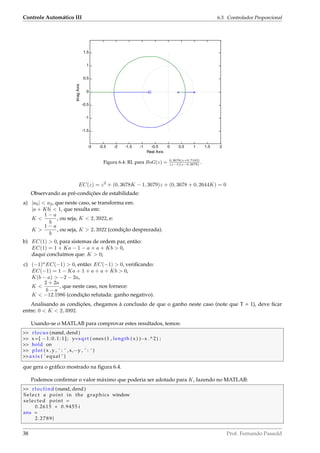 Controle Automático III 6.3. Controlador Proporcional
-3 -2.5 -2 -1.5 -1 -0.5 0 0.5 1 1.5 2
-1.5
-1
-0.5
0
0.5
1
1.5
Real Axis
ImagAxis
Figura 6.4: RL para BoG(z) = 0.3678(z+0.7183)
(z−1)(z−0.3678)
.
EC(z) = z2
+ (0, 3678K − 1, 3679)z + (0, 3678 + 0, 2644K) = 0
Observando as pré-condições de estabilidade:
a) |a0|  a2, que neste caso, se transforma em:
|a + Kb|  1, que resulta em:
K 
1 − a
b
, ou seja, K  2, 3922, e:
K 
1 − a
b
, ou seja, K  2, 3922 (condição desprezada).
b) EC(1)  0, para sistemas de ordem par, então:
EC(1) = 1 + Ka − 1 − a + a + Kb  0,
daqui concluímos que: K  0;
c) (−1)n
EC(−1)  0, então: EC(−1)  0, veriﬁcando:
EC(−1) = 1 − Ka + 1 + a + a + Kb  0,
K(b − a)  −2 − 2a,
K 
2 + 2a
b − a
, que neste caso, nos fornece:
K  −12.1986 (condição refutada: ganho negativo).
Analisando as condições, chegamos à conclusão de que o ganho neste caso (note que T = 1), deve ﬁcar
entre: 0  K  2, 3992.
Usando-se o MATLAB para comprovar estes resultados, temos:
 rlocus (numd, dend )
 x = [ − 1 : 0 . 1 : 1 ] ; y=sqrt ( ones (1 , length ( x ) )−x .^2) ;
 hold on
 plot ( x , y , ’ : ’ ,x,−y , ’ : ’ )
axis ( ’ equal ’ )
que gera o gráﬁco mostrado na ﬁgura 6.4.
Podemos conﬁrmar o valor máximo que poderia ser adotado para K, fazendo no MATLAB:
 rlocfind (numd, dend )
S e l ec t a point in the graphics window
selected point =
0.2615 + 0.9455 i
ans =
2.2789}
38 Prof. Fernando Passold
 