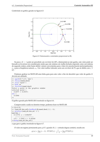 6.3. Controlador Proporcional Controle Automático III
Conferindo no gráﬁco gerado na ﬁgura 6.5.
-3 -2.5 -2 -1.5 -1 -0.5 0 0.5 1 1.5 2
-1.5
-1
-0.5
0
0.5
1
1.5
Real Axis
ImagAxis
K=2.2789
K=3.1892
K=0.9186
K=0.1964
Figura 6.5: Sintonizando o controlador proporcional no RL.
Se para o K = 1 pode ser percebido um overshoot de 40%, diminuindo-se este ganho, este valor pode ser
baixado se levarmos em consideração ainda que este sistema em malha fechada responde como um sistema
de segunda ordem, então basta deﬁnir valores convenientes para o fator de amortecimento (principalmente),
ζ, e para a freqüência natural, ωn. Um valor melhor tolerado, seria um overshoot de 5% que se obtêm com ζ ∼=
0,7.
Podemos graﬁcar no MATLAB uma linha guia para este valor a ﬁm de descobrir que valor de ganho K
deveria ser adotado:
 zgrid ( 0 . 7 , 0 . 5 , ’new ’ )
 rlocus (numd, dend )
 axis ( ’ equal ’ )
 hold on
 rlocfind (numd, dend )
S e l ec t a point in the graphics window
selected point =
0.6077 + 0.2537 i
ans =
0.3284

O gráﬁco gerado pelo MATLAB é mostrado na ﬁgura 6.6.
Comprovando a saída no domínio tempo, podemos fazer no MATLAB:
 K=0.32;
 [num_mf, den_mf]= feedback (K*numd, dend ,1 ,1 , −1) ;
 printsys (num_mf, den_mf , ’ z ’ )
num/den =
0.11772 z + 0.084557
−−−−−−−−−−−−−−−−−−−−
z^2 − 1.2502 z + 0.45244
dstep (num_mf, den_mf ) }
o que gera o gráﬁco mostrado na ﬁgura 6.7.
O valor em regime permanente para y(kT) quando R(z) = entrada degrau unitário, resulta em:
y(∞) = lim
z→1
(z − 1) · FTMF(z) ·
z
z − 1
= lim
z→1
FTMF(z)
Prof. Fernando Passold 39
 