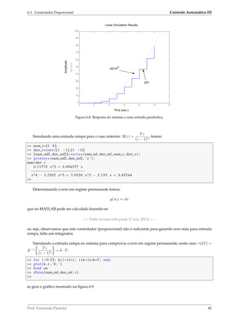 6.3. Controlador Proporcional Controle Automático III
Time (sec.)
Amplitude
Linear Simulation Results
0 2 4 6 8 10 12
0
10
20
30
40
50
60
70
80
90
100
To:Y(1)
u(k)=k2
y(k)
Figura 6.8: Resposta do sistema a uma entrada parabolica.
Simulando uma entrada rampa para o caso anterior: R(z) =
Tz
(z − 1)2
, temos:
 num_r=[1 0 ] ;
 den_r=conv ( [ 1 −1] ,[1 −1])
 [num_mf2 , den_mf2]= s e r i e s (num_mf, den_mf , num_r , den_r ) ;
 printsys (num_mf2 , den_mf2 , ’ z ’ ) ;
num/den =
0.11772 z^2 + 0.084557 z
−−−−−−−−−−−−−−−−−−−−−−−−−−
z^4 − 3.2502 z^3 + 3.9528 z^2 − 2.155 z + 0.45244

Determinando o erro em regime permanente temos:
y(∞) = cte
que no MATLAB pode ser calculado fazendo-se:
 Falta revisar esta parte (7 nov 2013) 
ou seja, observamos que este controlador (proporcional) não é suﬁciente para garantir erro nulo para entrada
rampa, falta um integrador.
Simulando a entrada rampa no sistema para comprovar o erro em regime permanente; neste caso: r(kT) =
Z−1 Tz
(z − 1)2
= k · T:
 for i =0:25; k ( i +1)= i ; r ( k+1)=k*T ; end ;
 plot (k , r , ’b : ’ )
 hold on
 dlsim (num_mf, den_mf , r )

se gera o gráﬁco mostrado na ﬁgura 6.9.
Prof. Fernando Passold 41
 
