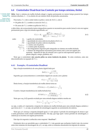 6.4. Controlador Deat-Beat Controle Automático III
6.4 Controlador Dead-beat (ou Controle por tempo mínimo, ﬁnito)
6_Controle_Digital/
controle_digital_
_deatbeat_1.tex
Versão anterior:
Controlador por Zdau
controlador_zdau.tex
Idéia: fazer o sistema em malha fechada atingir o regime permanente no menor tempo possível (no tempo
mínimo absoluto, k = 1) ou dentro de um número ﬁnito de períodos amostrados.
Para tanto, C(z) deve conter todos os pólos e zeros de BoG(z), isto é:
• Os pólos de C(z) contêm os zeros de BoG(z);
• Os zeros de C(z) contêm os pólos de BoG(z);
e além disto, são acrescentados tantos integradores quanto os necessários para anular (zerar) o erro em regime
permanente para o tipo de entrada especiﬁcado, ou:
C(z) = Kc ·
P E
n=1 z − pBoG(z)n
ZE
m=1 z − zBoG(z)m
· (z − 1)w
(6.1)
onde: Kc = ganho do controlador;
ZE = quantidade de zeros estáveis da planta (BoG(z));
PE = quantidade de pólos estáveis da planta;
zBoG(z)n
= n-ésimo zero da planta;
pBoG(z)m
= m-ésimo pólo da planta;
(z − 1) = são integradores impostos pelo integrador no sistema em malha fechada;
w = número de integradores necessários para tornar nulo o erro em regime per-
manente – depende do tipo de entrada com a qual se está esperando operar a
planta (degrau, rampa, parábola, etc).
Note que o controlador não cancela pólos ou zeros instáveis da planta. Se estes existirem, estes são
desconsiderados na equação de C(z).
6.4.1 Exemplo1: O controlador Deadbeat
Seja a função transferência de uma planta digital dada por:
BoG(z) =
z + 0, 6
3z2 − z − 1
Suponha que acrescentaremos o controlador digital em cascata com a planta:
C(z) =
3z2
− z − 1
(z − 1)(z + 0, 6
Desta forma, a função transferência de malha aberta torna-se:
FTMA(z) = C(z)BoG(z) =
1
z − 1
E assim a função transferência de malha-fechada ﬁca:
FTMF(z) =
FTMA(z)
1 + FTMA(z)
=
1
z
(6.2)
Note que a eq. (6.2) quando excitada por uma entrada degrau unitário resulta em:
Y (z) =
1
z
·
z
(z − 1)
= z−1
+ z−2
+ . . .
ou seja, a saída y(k) representa a resposta do sistema em malha-fechada para uma entrada degrau unitário e
que inicia em k = 1, ou seja, um período de amostragem seguinte ao acionamento do sistema.
Note que y(k) alcança a resposta desejada igual a 1 com apenas 1 período de amostragem de atraso e que
a saída permanece neste estado indeﬁnidamente. Ou seja, que logo após 1 único período de amostragem, o
sistema já se encontra em regime permanente.
Este tipo de resposta é conhecida como resposta “dead beat”.
Entretanto deve ser percebido que o controlador C(z) não garante que oscilações (ripples) não vão ocorrer
entre dois instantes de amostragem de y(k), ou seja, entre os instantes amostrados da resposta do sistema.
Prof. Fernando Passold 43
 