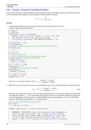 Controle Autom
ático III 6.4. Controlador Deat-Beat
6.4.2 Exemplo2: Projeto de Controlador Deadbeat
Seja a planta indicada à seguir, projetar um controlador pelo critério do tmepo mínimo, garantindo ainda erro
nulo em regime permanente para entrada degrau unitário. Dados da planta:
G(s) =
10
(s + 1)(s + 10)
Solução:
1. Primeiramente determinamos a função transferência amostrada da planta: BoG(z).
Usando o MATLAB, podemos fazer:
 num=10;
 help poly
POLY Convert roots to polynomial .
POLY(A) , when A i s an N by N matrix , i s a row vector with
N+1 elements which are the c o e f f i c i e n t s of the
c h a r a c t e r i s t i c polynomial , DET( lambda*EYE( SIZE (A) ) − A) .
 den=poly ([−1 −10]) ;
 G= t f (num, den ) ;
 zpk (G) %conﬁrmando que entramos corretamente com os dados para G(s)
Zero/pole/gain :
10
−−−−−−−−−−−−
( s +10) ( s +1)
 %Resta discretizar G(s):
 T=0.1; %guardando o período de amostragem adotado.
 BoG=c2d (G, T) %aplicando o ZOH sobre G(s)
Transfer function :
0.0355 z + 0.02465
−−−−−−−−−−−−−−−−−−−−−−
z^2 − 1.273 z + 0.3329
Sampling time : 0.1
 zpk (BoG) %mostrando dados expandidos
Zero/pole/gain :
0.035501 ( z +0.6945)
−−−−−−−−−−−−−−−−−−−−−
( z −0.9048) ( z −0.3679)
Sampling time : 0.1
Então BoG(z) assume o formato: BoG(z) =
0.035501(z + 0.6945)
(z − 0.9048)(z − 0.3679)
.
2. Baseado na eq. (6.1) notamos que neste caso, necessitamos que nosso controlador tenha o seguinte formato:
C(z) =
Kc · (z − 0.9048)(z − 0.3679)
(z + 0.6945)(z − 1)
(6.3)
note que com o objetivo de anular o erro em regime permanente para uma entrada degrau foi introduzido
um integrador (termo (z − 1)) no controlador. De qualquer forma, seria necessário acrescentar algum pólo
extra ao controlador a ﬁm de garantir sua realizabilidade (grau do denominador ≥ grau do numerador).
Usando o MATLAB para especiﬁcar C(z) podemos fazer:
 %para compor C(z). Ou separar os polos e zeros
help tfdata
−−− help for l t i /tfdata −−−
TFDATA Quick access to t r a n s f e r function data .
[NUM,DEN] = TFDATA( SYS ) returns the numerator ( s ) and denominator ( s )
of the t r a n s f e r function SYS . For a t r a n s f e r function with NY
outputs and NU inputs , NUM and DEN are NY−by−NU c e l l arrays where
the ( I , J ) entry s p e c i f i e s the t r a n s f e r function from input J to
output I . SYS i s f i r s t converted to t r a n s f e r function i f necessary .
44 Prof. Fernando Passold
 