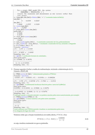6.4. Controlador Deat-Beat Controle Automático III
For a single SISO model SYS , the syntax
[NUM,DEN] = TFDATA(SYS , ’v ’ )
returns the numerator and denominator as row vectors rather than
c e l l arrays .
 [num_BoG, den_BoG]= tfdata (BoG, ’v ’ ) %extraindo dados de BoG(z)
num_BoG =
0 0.0355 0.0247
den_BoG =
1.0000 −1.2727 0.3329
 roots (num_BoG)
ans = −0.6945
 polos_BoG=roots (den_BoG)
polos_BoG =
0.9048
0.3679
 zeros_BoG=roots (num_BoG)
zeros_BoG =
−0.6945
 num_c=poly ( polos_BoG ) ; %construindo numerador de C(z), polinomialmente
 den_c=poly ( [ 1 zeros_BoG ] ) ; %montando o numerador de C(z), incluindo o integrador
 C= t f (num_c , den_c , T)
Transfer function :
z^2 − 1.273 z + 0.3329
−−−−−−−−−−−−−−−−−−−−−−−
z^2 − 0.3055 z − 0.6945
Sampling time : 0.1
 zpk (C) %veriﬁcando formato do controlador...
Zero/pole/gain :
( z −0.9048) ( z −0.3679)
−−−−−−−−−−−−−−−−−−−−−
( z−1) ( z +0.6945)
Sampling time : 0.1
3. O passo seguinte é fechar a malha de realimentação, incluindo a determinação de Kc.
Usando o MATLAB:
 FTMA= s e r i e s (C,BoG) %determinando primeiro a FTMA(z)
Transfer function :
0.0355 z^3 − 0.02053 z^2 − 0.01956 z + 0.008206
−−−−−−−−−−−−−−−−−−−−−−−−−−−−−−−−−−−−−−−−−−−−−−−−−
z^4 − 1.578 z^3 + 0.02728 z^2 + 0.7821 z − 0.2312
Sampling time : 0.1
 zpk (FTMA) %conﬁrmando localizacao ﬁnal dos polos e zeros de C(z)BoG(z):
Zero/pole/gain :
0.035501 ( z +0.6945) ( z −0.9048) ( z −0.3679)
−−−−−−−−−−−−−−−−−−−−−−−−−−−−−−−−−−−−−−−−−
( z +0.6945) ( z −0.9048) ( z−1) ( z −0.3679)
Sampling time : 0.1
%note que usando o comando minreal(..) se poderia cancelar polos-zeros numericamente, por exemplo:
 FTMAr=minreal (FTMA,1 e−4) ;
 zpk (FTMAr) %versao numerica com polos-zeros cancelados
Zero/pole/gain :
0.035501
−−−−−−−−
( z−1)
Sampling time : 0.1
%mas continuar com FTMA(z) permite vizualizar os cancelamentos polos-zeros
%no diagrana do lugar das raizes
Notamos então que a função transferência em malha-aberta, FTMA(z) ﬁca:
FTMA(z) = C(z) · BoG(z) =
0.035501
(z − 1)
(6.4)
ou seja, resultou exatamente no que se pretendia.
Prof. Fernando Passold 45
 