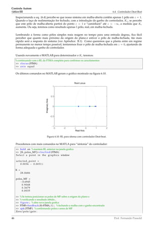 Controle Autom
(ático III 6.4. Controlador Deat-Beat
Inspecionando a eq. (6.4) percebe-se que nosso sistema em malha-aberta contêm apenas 1 pólo em z = 1.
Quando o laço de realimentação for fechado, com a introdução do ganho do controlador, Kc, se percebe
que este pólo de malha-aberta partirá do ponto z = 1 e “caminhará” até z = −∞, a medida que Kc
aumenta. Ou seja, teremos como resultado apenas 1 pólo, real, em malha-fechada.
Lembrando a forma como pólos simples reais reagem no tempo para uma entrada degrau, ﬁca fácil
perceber que quanto mais próximo da origem do plano-z estiver o pólo de malha-fechada, tão mais
rápido será a resposta do sistema (ver Apêndice: B.1). Como queremos que a planta entre em regime
permanente no menor tempo possível, tentaremos ﬁxar o pólo de malha-fechada em z = 0, ajustando de
forma adequada o ganho do controlador.
Usando novamente o MATLAB para determinador o Kc teremos:
%continuando com o RL da FTMA completa para conﬁrmar os cancelamentos
 rlocus (FTMA)
 axis equal
Os últimos comandos no MATLAB geram o gráﬁco mostrado na ﬁgura 6.10.
-3 -2 -1 0 1 2
-1
-0.5
0
0.5
1
Root Locus
Real Axis
ImaginaryAxis
Figura 6.10: RL para sitema com controlador Deat-beat.
Procedemos com mais comandos no MATLA para “sintonia” do controlador:
 hold on %mantem RL anterior na janela graﬁca
 [K, polos_MF]= rlocfind (FTMA)
S e l ec t a point in the graphics window
selected_point =
0.0036 − 0.0031 i
K =
28.0686
polos_MF =
−0.6945
0.9048
0.3679
0.0035
 %Se tentou posicionar os polos de MF sobre a origem do plano-z
 %veriﬁcando o resultado obtido...
 figure ; %abre nova janela graﬁca
 FTMF=feedback (K*FTMA, 1 ) ; %fechando a malha com o ganho encontrado
 zpk (FTMF) %conﬁrmando polos e zeros de MF
Zero/pole/gain :
46 Prof. Fernando Passold
 
