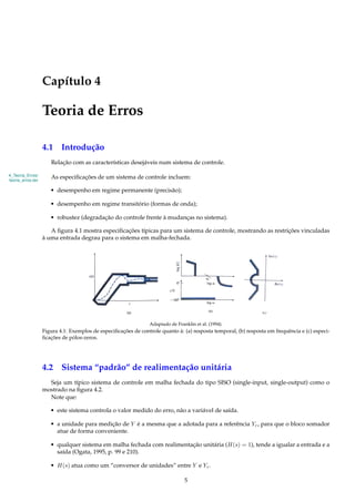 Capítulo 4
Teoria de Erros
4.1 Introdução
Relação com as características desejáveis num sistema de controle.
4_Teoria_Erros/
teoria_erros.tex
As especiﬁcações de um sistema de controle incluem:
• desempenho em regime permanente (precisão);
• desempenho em regime transitório (formas de onda);
• robustez (degradação do controle frente à mudanças no sistema).
A ﬁgura 4.1 mostra especiﬁcações típicas para um sistema de controle, mostrando as restrições vinculadas
à uma entrada degrau para o sistema em malha-fechada.
Adaptado de Franklin et al. (1994).
Figura 4.1: Exemplos de especiﬁcações de controle quanto à: (a) resposta temporal, (b) resposta em frequência e (c) especi-
ﬁcações de pólos-zeros.
4.2 Sistema “padrão” de realimentação unitária
Seja um típico sistema de controle em malha fechada do tipo SISO (single-input, single-output) como o
mostrado na ﬁgura 4.2.
Note que:
• este sistema controla o valor medido do erro, não a variável de saída.
• a unidade para medição de Y é a mesma que a adotada para a referência Yr, para que o bloco somador
atue de forma conveniente.
• qualquer sistema em malha fechada com realimentação unitária (H(s) = 1), tende a igualar a entrada e a
saída (Ogata, 1995, p. 99 e 210).
• H(s) atua como um “conversor de unidades” entre Y e Yr.
5
 