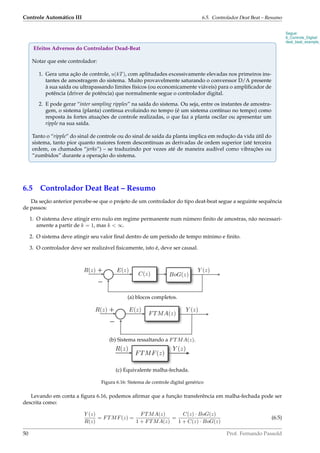 Controle Automático III 6.5. Controlador Deat Beat – Resumo
Segue:
6_Controle_Digital/
deat_beat_example_
Efeitos Adversos do Controlador Dead-Beat
Notar que este controlador:
1. Gera uma ação de controle, u(kT), com aplitudades excessivamente elevadas nos primeiros ins-
tantes de amostragem do sistema. Muito provavelmente saturando o converssor D/A presente
à sua saída ou ultrapassando limites físicos (ou economicamente viáveis) para o ampliﬁcador de
potência (driver de potência) que normalmente segue o controlador digital.
2. E pode gerar “inter sampling ripples” na saída do sistema. Ou seja, entre os instantes de amostra-
gem, o sistema (planta) continua evoluindo no tempo (é um sistema contínuo no tempo) como
resposta às fortes atuações de controle realizadas, o que faz a planta oscilar ou apresentar um
ripple na sua saída.
Tanto o “ripple” do sinal de controle ou do sinal de saída da planta implica em redução da vida útil do
sistema, tanto pior quanto maiores forem descontínuas as derivadas de ordem superior (até terceira
ordem, os chamados “jerks”) – se traduzindo por vezes até de maneira audível como vibrações ou
“zumbidos” durante a operação do sistema.
6.5 Controlador Deat Beat – Resumo
Da seção anterior percebe-se que o projeto de um controlador do tipo deat-beat segue a seguinte sequência
de passos:
1. O sistema deve atingir erro nulo em regime permanente num número ﬁnito de amostras, não necessari-
amente a partir de k = 1, mas k  ∞.
2. O sistema deve atingir seu valor ﬁnal dentro de um período de tempo mínimo e ﬁnito.
3. O controlador deve ser realizável ﬁsicamente, isto é, deve ser causal.
R(z) E(z)
C(z) BoG(z)
Y (z)+
−
(a) blocos completos.
R(z) E(z) Y (z)+
−
FTMA(z)
(b) Sistema ressaltando a FTMA(z).
FTMF(z)
R(z) Y (z)
(c) Equivalente malha-fechada.
Figura 6.16: Sistema de controle digital genérico
Levando em conta a ﬁgura 6.16, podemos aﬁrmar que a função transferência em malha-fechada pode ser
descrita como:
Y (z)
R(z)
= FTMF(z) =
FTMA(z)
1 + FTMA(z)
=
C(z) · BoG(z)
1 + C(z) · BoG(z)
(6.5)
50 Prof. Fernando Passold
 