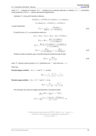 6.5. Controlador Deat Beat – Resumo
Controle Autom
ansático III
onde Y (z) = resposta do sistema, R(z) = referência (ou entrada) aplicada ao sistema, C(z) = controlador
sendo proposto e BoG(z) = planta amostrada (digitalizada).
Isolando C(z) da eq (6.5) anterior obtemos:
FTMF(z) + FTMF(z)C(z)BoG(z) = C(z)BoG(z)
C(z)BoG(z)[1 − FTMF(z)] = FTMF(z)
e assim ﬁnalmente:
C(z) =
1
BoG(z)
·
FTMF(z)
[1 − FTMF(z)]
(6.6)
O sinal do erro, E(z), se transforma então em:
E(z) = R(z) − Y (z) = R(z) − R(z) · FTMF(z)
E(z) = R(z) −
R(z) · C(z)BoG(z)
1 + C(z)BoG(z)
E(z) =
R(z)[1 + C(z)BoG(z) − C(z)BoG(z)]
1 + C(z)BoG(z)
E(z) =
R(z)
1 + C(z)BoG(z)
=
R(z)
1 + FTMA(z)
(6.7)
Podemos ainda considerar que a entrada (sinal de referência) seja do tipo:
R(z) =
A(z)
(1 − z−1)N
(6.8)
onde: N: número inteiro positivo; A(z): polinômio em z−1
sem zeros em z = 1.
Note que:
Entrada degrau unitário : A(z) = 1 com N = 1, ou seja:
R(z) =
z
z − 1
·
(z−1
)
(z−1)
=
1
1 − z−1
Entrada rampa unitária : A(z) = Tz−1
com N = 2, ou:
R(z) =
Tz
(z − 1)2
=
Tz−1
(1 − z−1)2
Para alcançar erro nulo em regime permanente é necessário então:
lim
k→∞
e(kT) = lim
z→1
(1 − z−1
)E(z)
e(∞) = lim
z→1
(1 − z−1
)A(z)[1 − FTMF(z)]
(1 − z−1)N
= 0
Falta terminar parte ﬁnal de NPTEL, Mod.6 , Lec. 1, pág. 3.
Mesclar com projeto por manipulação polinomial.
12/out/2014.
Prof. Fernando Passold 51
 