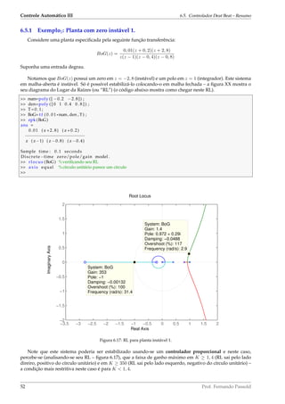 Controle Automático III 6.5. Controlador Deat Beat – Resumo
6.5.1 Exemplo2: Planta com zero instável 1.
Considere uma planta especiﬁcada pela seguinte função transferência:
BoG(z) =
0, 01(z + 0, 2)(z + 2, 8)
z(z − 1)(z − 0, 4)(z − 0, 8)
Suponha uma entrada degrau.
Notamos que BoG(z) possui um zero em z = −2, 8 (instável) e um polo em z = 1 (integrador). Este sistema
em malha-aberta é instável. Só é possível estabilizá-lo colocando-o em malha fechada – a ﬁgura XX mostra o
seu diagrama do Lugar da Raízes (ou “RL”) (o código abaixo mostra como chegar neste RL).
 num=poly ([ −0.2 −2.8]) ;
 den=poly ( [ 0 1 0.4 0 . 8 ] ) ;
 T=0.1;
 BoG= t f ( 0 . 0 1 *num, den , T) ;
 zpk (BoG)
ans =
0.01 ( z +2.8) ( z +0.2)
−−−−−−−−−−−−−−−−−−−−−−−
z ( z−1) ( z −0.8) ( z −0.4)
Sample time : 0.1 seconds
Discrete−time zero/pole/gain model .
 rlocus (BoG) %veriﬁcando seu RL
 axis equal %círculo unitário parece um círculo

−3.5 −3 −2.5 −2 −1.5 −1 −0.5 0 0.5 1 1.5 2
−2
−1.5
−1
−0.5
0
0.5
1
1.5
2
System: BoG
Gain: 1.4
Pole: 0.972 + 0.29i
Damping: −0.0488
Overshoot (%): 117
Frequency (rad/s): 2.9
System: BoG
Gain: 353
Pole: −1
Damping: −0.00132
Overshoot (%): 100
Frequency (rad/s): 31.4
Root Locus
Real Axis
ImaginaryAxis
Figura 6.17: RL para planta instável 1.
Note que este sistema poderia ser estabilizado usando-se um controlador proporcional e neste caso,
percebe-se (analisando-se seu RL – ﬁgura 6.17), que a faixa de ganho máximo em K ≥ 1, 4 (RL sai pelo lado
direiro, positivo do círculo unitário) e em K ≥ 350 (RL sai pelo lado esquerdo, negativo do círculo unitário) –
a condição mais restritiva neste caso é para K  1, 4.
52 Prof. Fernando Passold
 
