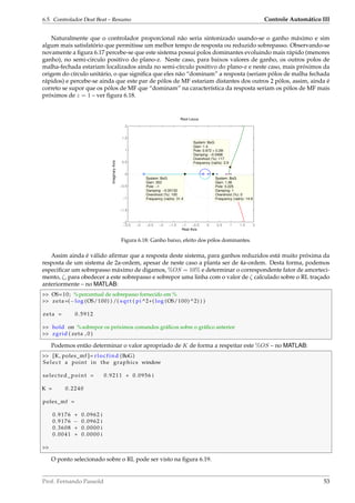 6.5. Controlador Deat Beat – Resumo Controle Automático III
Naturalmente que o controlador proporcional não seria sintonizado usando-se o ganho máximo e sim
algum mais satisfatório que permitisse um melhor tempo de resposta ou reduzido sobrepasso. Observando-se
novamente a ﬁgura 6.17 percebe-se que este sistema possui polos dominantes evoluindo mais rápido (menores
ganho), no semi-circulo positivo do plano-z. Neste caso, para baixos valores de ganho, os outros polos de
malha-fechada estariam localizados ainda no semi-círculo positivo do plano-z e neste caso, mais próximos da
origem do círculo unitário, o que signiﬁca que eles não “dominam” a resposta (seriam pólos de malha fechada
rápidos) e percebe-se ainda que este par de pólos de MF estariam distantes dos outros 2 pólos, assim, ainda é
correto se supor que os pólos de MF que “dominam” na característica da resposta seriam os pólos de MF mais
próximos de z = 1 – ver ﬁgura 6.18.
−3.5 −3 −2.5 −2 −1.5 −1 −0.5 0 0.5 1 1.5 2
−2
−1.5
−1
−0.5
0
0.5
1
1.5
2
System: BoG
Gain: 1.4
Pole: 0.972 + 0.29i
Damping: −0.0488
Overshoot (%): 117
Frequency (rad/s): 2.9
System: BoG
Gain: 353
Pole: −1
Damping: −0.00132
Overshoot (%): 100
Frequency (rad/s): 31.4
System: BoG
Gain: 1.36
Pole: 0.225
Damping: 1
Overshoot (%): 0
Frequency (rad/s): 14.9
Root Locus
Real Axis
ImaginaryAxis
Figura 6.18: Ganho baixo, efeito dos pólos dominantes.
Assim ainda é válido aﬁrmar que a resposta deste sistema, para ganhos reduzidos está muito próxima da
resposta de um sistema de 2a-ordem, apesar de neste caso a planta ser de 4a-ordem. Desta forma, podemos
especiﬁcar um sobrepasso máximo de digamos, %OS = 10% e determinar o correspondente fator de amorteci-
mento, ζ, para obedecer a este sobrepasso e sobrepor uma linha com o valor de ζ calculado sobre o RL traçado
anteriormente – no MATLAB:
 OS=10; %percentual de sobrepasso fornecido em %
 zeta=(−log (OS/100) ) /( sqrt ( pi ^2+( log (OS/100) ^2) ) )
zeta = 0.5912
 hold on %sobrepor os próximos comandos gráﬁcos sobre o gráﬁco anterior
 zgrid ( zeta , 0 )
Podemos então determinar o valor apropriado de K de forma a respeitar este %OS – no MATLAB:
 [K, poles_mf ]= rlocfind (BoG)
S e l ec t a point in the graphics window
selected_point = 0.9211 + 0.0956 i
K = 0.2240
poles_mf =
0.9176 + 0.0962 i
0.9176 − 0.0962 i
0.3608 + 0.0000 i
0.0041 + 0.0000 i

O ponto selecionado sobre o RL pode ser visto na ﬁgura 6.19.
Prof. Fernando Passold 53
 