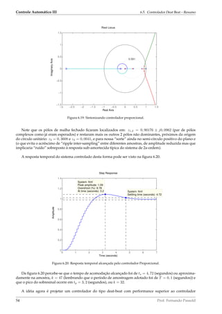 Controle Automático III 6.5. Controlador Deat Beat – Resumo
−3 −2.5 −2 −1.5 −1 −0.5 0 0.5 1 1.5
−1.5
−1
−0.5
0
0.5
1
1.5
0.591
Root Locus
Real Axis
ImaginaryAxis
Figura 6.19: Sintonizando controlador proporcional.
Note que os pólos de malha fechado ﬁcaram localizados em: z1,2 = 0, 90176 ± j0, 0962 (par de pólos
complexos como já eram esperados) e restaram mais os outros 2 pólos não dominantes, próximos da origem
do círculo unitário: z3 = 0, 3608 e z4 = 0, 0041, e para nossa “sorte” ainda no semi-círculo positivo do plano-z
(o que evita o acréscimo de “ripple inter-sampling” entre diferentes amostras, de amplitude reduzida mas que
implicaria “ruído” sobreposto à resposta sub-amortecida típica do sistema de 2a-ordem).
A resposta temporal do sistema controlado desta forma pode ser visto na ﬁgura 6.20.
Step Response
Time (seconds)
Amplitude
0 1 2 3 4 5 6 7
0
0.2
0.4
0.6
0.8
1
1.2
1.4
System: ftmf
Settling time (seconds): 4.72
System: ftmf
Peak amplitude: 1.09
Overshoot (%): 8.78
At time (seconds): 3.2
Figura 6.20: Resposta temporal alcançada pelo controlador Proporcional.
Da ﬁgura 6.20 percebe-se que o tempo de acomodação alcançado foi de ts = 4, 72 (segundos) ou aproxima-
damente na amostra, k = 47 (lembrando que o período de amostragem adotado foi de T = 0, 1 (segundos)) e
que o pico do sobresinal ocorre em tp = 3, 2 (segundos), ou k = 32.
A idéia agora é projetar um controlador do tipo deat-beat com performance superior ao controlador
54 Prof. Fernando Passold
 