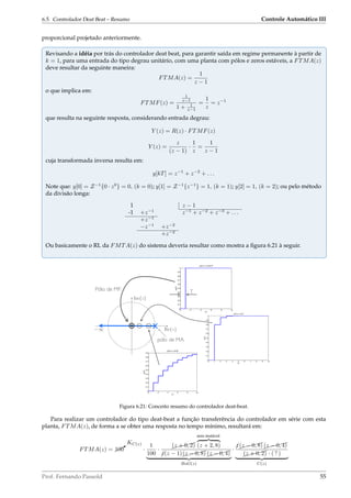 6.5. Controlador Deat Beat – Resumo Controle Automático III
proporcional projetado anteriormente.
Revisando a idéia por trás do controlador deat beat, para garantir saída em regime permanente à partir de
k = 1, para uma entrada do tipo degrau unitário, com uma planta com pólos e zeros estáveis, a FTMA(z)
deve resultar da seguinte maneira:
FTMA(z) =
1
z − 1
o que implica em:
FTMF(z) =
1
z−1
1 + 1
z−1
=
1
z
= z−1
que resulta na seguinte resposta, considerando entrada degrau:
Y (z) = R(z) · FTMF(z)
Y (z) =
z
(z − 1)
·
1
z
=
1
z − 1
cuja transformada inversa resulta em:
y[kT] = z−1
+ z−2
+ . . .
Note que: y[0] = Z−1
{0 · z0
} = 0, (k = 0); y[1] = Z−1
{z−1
} = 1, (k = 1); y[2] = 1, (k = 2); ou pelo método
da divisão longa:
1 z − 1
-1 +z−1
z−1
+ z−2
+ z−3
+ . . .
+z−1
−z−1
+z−2
+z−2
Ou basicamente o RL da FMTA(z) do sistema deveria resultar como mostra a ﬁgura 6.21 à seguir.
Pólo de MF:
1 Re{z}
Im{z}
X
pólo de MA
0 2 4 6 8 10
0
0.1
0.2
0.3
0.4
0.5
0.6
0.7
0.8
0.9
1
y(kT)=1−(0.001)k
kT
y(kT)
0 1 2 3 4 5 6 7 8 9 10
0
0.1
0.2
0.3
0.4
0.5
0.6
0.7
0.8
0.9
1
y(kT)=1−(0.2)k
kT
y(kT)
0 2 4 6 8 10
0
0.1
0.2
0.3
0.4
0.5
0.6
0.7
0.8
0.9
y(kT)=1−(0.8)k
kT
y(kT)
T
Figura 6.21: Conceito resumo do controlador deat-beat.
Para realizar um controlador do tipo deat-beat a função transferência do controlador em série com esta
planta, FTMA(z), de forma a se obter uma resposta no tempo mínimo, resultará em:
FTMA(z) = ¨¨¨B
KC(z)
100 ·
1
100
· $$$$$
(z + 0, 2)
zero instável
(z + 2, 8)
¡z(z − 1)$$$$$
(z − 0, 8)$$$$$
(z − 0, 4)
BoG(z)
· ¡z$$$$$
(z − 0, 8)$$$$$
(z − 0, 4)
$$$$$
(z + 0, 2) · ( ? )
C(z)
Prof. Fernando Passold 55
 