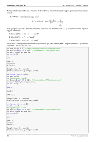 Controle Automático III 6.5. Controlador Deat Beat – Resumo
Note que falta acrescentar um polinômio de 2a-ordem ao denominador de C(z) para que este controlador seja
causal.
A FTMA(z) vai resultar em algo como:
FTMA(z) = K · 0, 01 ·
(z + 2, 8)
(z − 1)
·
1
( ? )( ? )
D (z)
note que para C(z) falta deﬁnir o polinômio parcial do seu denominador, D (z). Podemos assumir algumas
opções diferentes:
1. Caso 1) D (z) = z(z − 1) ← “aux1”;
2. Caso 2) D (z) = z2
← “aux2”;
3. Caso 3) D (z) = (z − 1)2
← “aux3”.
onde “auxi” corresponde a uma variável (polinômio) que será criado no MATLAB para prever o RL que resulta
conforme a escolha de cada caso:
 num_aux=[1 2 . 8 ] ; %sempre o mesmo polinômio no numerador de C(z)
 den_aux1=poly ( [ 1 0 1 ] ) ; %Denominador da FTMA(z) para o caso 1
 aux1= t f (num_aux , den_aux1 , T) ;
 zpk ( aux1 )
ans =
( z +2.8)
−−−−−−−−−
z ( z−1)^2
Sample time : 0.1 seconds
Discrete−time zero/pole/gain model .
 figure ; rlocus ( aux1 )
 axis equal
 %partindo para o caso 2:
 den_aux2=poly ( [ 1 0 0 ] ) ; %Denominador da FTMA(z) para o caso 2
 aux2= t f (num_aux , den_aux2 , T) ;
 zpk ( aux2 )
ans =
( z +2.8)
−−−−−−−−−
z^2 ( z−1)
Sample time : 0.1 seconds
Discrete−time zero/pole/gain model .
 figure ; rlocus ( aux2 )
 axis equal
 %partindo para o caso 3:
 den_aux3=poly ( [ 1 1 1 ] ) ; %Denominador da FTMA(z) para o caso 3
 aux3= t f (num_aux , den_aux3 , T) ;
 zpk ( aux3 )
ans =
( z +2.8)
−−−−−−−
( z−1)^3
Sample time : 0.1 seconds
Discrete−time zero/pole/gain model .
56 Prof. Fernando Passold
 