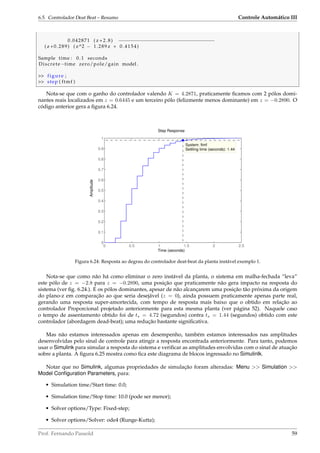 6.5. Controlador Deat Beat – Resumo Controle Automático III
0.042871 ( z +2.8) −−−−−−−−−−−−−−−−−−−−−−−−−−−−−−−−−
( z +0.289) ( z^2 − 1.289 z + 0.4154)
Sample time : 0.1 seconds
Discrete−time zero/pole/gain model .
 figure ;
 step ( ftmf )
Nota-se que com o ganho do controlador valendo K = 4.2871, praticamente ﬁcamos com 2 pólos domi-
nantes reais localizados em z = 0.6445 e um terceiro pólo (felizmente menos dominante) em z = −0.2890. O
código anterior gera a ﬁgura 6.24.
Step Response
Time (seconds)
Amplitude
0 0.5 1 1.5 2 2.5
0
0.1
0.2
0.3
0.4
0.5
0.6
0.7
0.8
0.9
1
System: ftmf
Settling time (seconds): 1.44
Figura 6.24: Resposta ao degrau do controlador deat-beat da planta instável exemplo 1.
Nota-se que como não há como eliminar o zero instável da planta, o sistema em malha-fechada “leva”
este pólo de z = −2.8 para z = −0.2890, uma posição que praticamente não gera impacto na resposta do
sistema (ver ﬁg. 6.24.). E os pólos dominantes, apesar de não alcançarem uma posição tão próxima da origem
do plano-z em comparação ao que seria desejável (z = 0), ainda possuem praticamente apenas parte real,
gerando uma resposta super-amortecida, com tempo de resposta mais baixo que o obtido em relação ao
controlador Proporcional projetado anteriormente para esta mesma planta (ver página 52). Naquele caso
o tempo de assentamento obtido foi de ts = 4.72 (segundos) contra ts = 1.44 (segundos) obtido com este
controlador (abordagem dead-beat); uma redução bastante signiﬁcativa.
Mas não estamos interessados apenas em desempenho, também estamos interessados nas amplitudes
desenvolvidas pelo sinal de controle para atingir a resposta encontrada anteriormente. Para tanto, podemos
usar o Simulink para simular a resposta do sistema e veriﬁcar as amplitudes envolvidas com o sinal de atuação
sobre a planta. A ﬁgura 6.25 mostra como ﬁca este diagrama de blocos ingressado no Simulinlk.
Notar que no Simulink, algumas propriedades de simulação foram alteradas: Menu  Simulation 
Model Conﬁguration Parameters, para:
• Simulation time/Start time: 0.0;
• Simulation time/Stop time: 10.0 (pode ser menor);
• Solver options/Type: Fixed-step;
• Solver options/Solver: ode4 (Runge-Kutta);
Prof. Fernando Passold 59
 