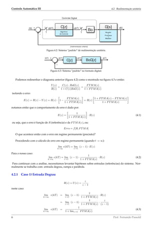 Controle Automático III 4.2. Realimentação unitária
r(t)
Algoritmo
de Controle
C(z)
T
e(kT)+ u(kT)
T
Bo Atuador
+
Processo
+
Medidor
G(s) y(t)
(realimentação unitária)
-
Controle Digital
Figura 4.2: Sistema “padrão” de realimentação unitária.
r[kT]
C(z)
+
BoG(z)
y[kT]
-
e[kT] u[kT]
Figura 4.3: Sistema “padrão” no formato digital.
Podemos redesenhar o diagrama anterior (ﬁgura 4.2) como o mostrado na ﬁgura 4.3 e então:
Y (z)
R(z)
=
C(z) · BoG(z)
1 + C(z)BoG(z)
=
FTMA(z)
1 + FTMA(z)
isolando o erro:
E(z) = R(z) − Y (z) = R(z) · 1 −
FTMA(z)
1 + FTMA(z)
= R(z)
1 + FTMA(z) − FTMA(z)
1 + FTMA(z)
notamos então que o comportamento do erro é dado por:
E(z) =
1
1 + FTMA(z)
· R(z) (4.1)
ou seja, que o erro é função de R (referência) e da FTMA(z), ou:
Erro = f[R, FTMA]
O que acontece então com o erro em regime permanente (precisão)?
Procedendo com o cálculo do erro em regime permanente (quando t → ∞):
lim
k→∞
e(kT) = lim
z→1
(z − 1) · E(z)
Para o nosso caso:
lim
k→∞
e(kT) = lim
z→1
(z − 1) ·
1
1 + FTMA(z)
· R(z) (4.2)
Para continuar com a análise, necessitamos levantar hipóteses sobre entradas (referências) do sistema. Nor-
malmente se trabalha com: entrada degrau, rampa e parábola.
4.2.1 Caso 1) Entrada Degrau
R(z) = U(z) =
z
z − 1
neste caso:
lim
k→∞
e(kT) = lim
z→1
(z − 1) ·
1
1 + FTMA(z)
· R(z)
= lim
z→1
(z − 1) ·
1
1 + FTMA(z)
·
z
(z − 1)
lim
k→∞
e(kT) =
1
1 + limz→1 FTMA(z)
(4.3)
6 Prof. Fernando Passold
 