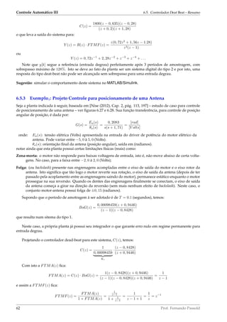 Controle Automático III 6.5. Controlador Deat Beat – Resumo
C(z) =
1800(z − 0, 635)(z − 0, 28)
(z + 0, 2)(z + 1, 28)
o que leva a saída do sistema para:
Y (z) = R(z) · FTMF(z) =
z(0, 72z2
+ 1, 56z − 1.28)
z3(z − 1)
ou
Y (z) = 0, 72z−1
+ 2, 28z−2
+ z−3
+ z−4
+ . . .
Note que y[k] segue a referência (entrada degrau) perfeitamente após 3 períodos de amostragem, com
sobrepasso máximo de 128%. Isto se deve ao fato da planta ser um sistema digital do tipo 2 e por isto, uma
resposta do tipo deat-beat não pode ser alcançada sem sobrepasso para uma entrada degrau.
Sugestão: simular o comportamento deste sistema no MATLAB/Simulink.
6.5.3 Exemplo4: Projeto Controle para posicionamento de uma Antena
Seja a planta indicada à seguir, baseada em [Nise (2012), Cap. 2, pág. 113, 197] – estudo de caso para controle
de posicionamento de uma antena – ver ﬁguras 6.27 e 6.28. Sua função transferência, para controle de posição
angular de posição, é dada por:
G(s) =
Ea(s)
θo(s)
=
0, 2083
s(s + 1, 71)
=
[rad]
[V olts]
onde: Ea(s): tensão elétrica (Volts) apresentada na entrada do driver de potência do motor elétrico da
antena. Pode variar entre −5, 0 à 5, 0 (Volts).
θo(s): orientação ﬁnal da antena (posição angular), saída em (radianos).
notar ainda que esta planta possui certas limitações físicas (reais) como:
Zona-morta: o motor não responde para baixas voltagens de entrada, isto é, não move abaixo de certa volta-
gens. No caso, para a faixa entre −2, 0 à 2, 0 (Volts);
Folga: (ou backslash) presente nas engrenagens acompladas entre o eixo de saída do motor e o eixo rotor da
antena. Isto signiﬁca que tão logo o motor reverte sua rotação, o eixo de saída da antena (depois de ter
passado pela acoplamento entre as engrenagens saindo do motor), permanece estático enquanto o motor
prossegue na sua reversão. Quando os dentes das engrenagens ﬁnalmente se conectam, o eixo de saída
da antena começa a girar na direção da reversão (sem mais nenhum efeito de backslash). Neste caso, o
conjunto motor-antena possui folga de ±0, 15 (radianos).
Supondo que o período de amotragem à ser adotado é de T = 0.1 (segundos), temos:
BoG(z) =
0, 00098459(z + 0, 9446)
(z − 1)(z − 0, 8428)
que resulta num sitema do tipo 1.
Neste caso, a própria planta já possui seu integrador o que garante erro nulo em regime permanente para
entrada degrau.
Projetando o controlador dead-beat para este sistema, C(z), temos:
C(z) =
1
0, 00098459
Kc
·
(z − 0, 8428)
(z + 0, 9446)
Com isto a FTMA(z) ﬁca:
FTMA(z) = C(z) · BoG(z) =
1(z − 0, 8428)(z + 0, 9446)
(z − 1)(z − 0, 8428)(z + 0, 9446)
=
1
z − 1
e assim a FTMF(z) ﬁca:
FTMF(z) =
FTMA(z)
1 + FTMA(z)
=
1
z−1
1 + 1
z−1
=
1
z − 1 + 1
=
1
z
= z−1
62 Prof. Fernando Passold
 