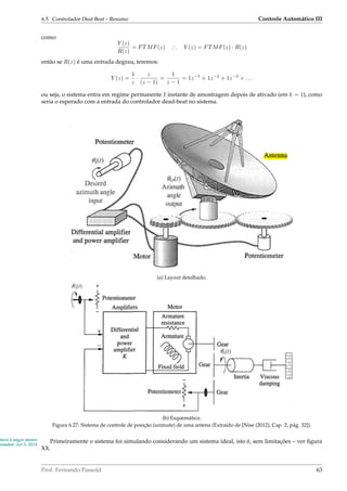 6.5. Controlador Deat Beat – Resumo Controle Automático III
como:
Y (z)
R(z)
= FTMF(z) ∴ Y (z) = FTMF(z) · R(z)
então se R(z) é uma entrada degrau, teremos:
Y (z) =
1
z
·
z
(z − 1)
=
1
z − 1
= 1z−1
+ 1z−2
+ 1z−3
+ . . .
ou seja, o sistema entra em regime permanente 1 instante de amostragem depois de ativado (em k = 1), como
seria o esperado com a entrada do controlador dead-beat no sistema.
(a) Layout detalhado.
(b) Esquemático.
Figura 6.27: Sistema de controle de posição (azimute) de uma antena (Extraído de [Nise (2012), Cap. 2, pág. 32]).
itens à seguir devem
visados! Jun 3, 2014
Primeiramente o sistema foi simulando considerando um sistema ideal, isto é, sem limitações – ver ﬁgura
XX.
Prof. Fernando Passold 63
 
