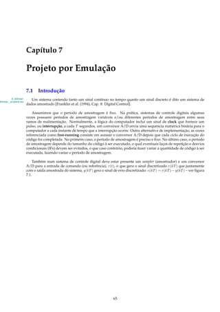 Capítulo 7
Projeto por Emulação
7.1 Introdução
9_bilinear/
bilinear_ projetos.tex
Um sistema contendo tanto um sinal contínuo no tempo quanto um sinal discreto é dito um sistema de
dados amostrado [Franklin et al. (1994), Cap. 8: Digital Control].
Assumimos que o período de amostragem é ﬁxo. Na prática, sistemas de controle digitais algumas
vezes possuem períodos de amostragem variáveis e/ou diferentes períodos de amostragem entre seus
ramos de realimentação. Normalmente, a lógica do computador inclui um sinal de clock que fornece um
pulso, ou interrupção, a cada T segundos, um conversor A/D envia uma sequencia numérica binária para o
computador a cada instante de tempo que a interrupção ocorre. Outra alternativa de implementação, as vezes
referenciada como free-running consiste em acessar o conversor A/D depois que cada ciclo de execução do
código foi completada. No primeiro caso, o período de amostragem é preciso e ﬁxo. No último caso, o período
de amostragem depende do tamanho do código à ser executado, o qual eventuais laços de repetição e desvios
condicionais (IFs) devem ser evitados, o que caso contrário, poderia fazer variar a quantidade de código à ser
executada, fazendo variar o período de amostragem.
Também num sistema de controle digital deve estar presente um sampler (amostrador) e um conversor
A/D para a entrada de comando (ou referência), r(t), o que gera o sinal discretizado r(kT) que juntamente
com o saída amostrada do sistema, y(kT) gera o sinal de erro discretizado: e(kT) = r(kT) − y(kT) – ver ﬁgura
7.1.
65
 