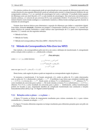 7.2. Método MPZ Controle Automático III
Um sistema contínuo de compensação pode ser aproximado por uma equação de diferenças que seria uma
versão discreta de uma equação diferencial e pode ser adotado para emular o comportamento dinâmico de um
compensador contínuo, C(s), se o período de amostragem for curto o suﬁciente. O resultado desta equação
de diferenças seria um sinal discreto u(kT) a cada instante de amostragem. Este sinal seria convertido para o
mundo contínuo, u(t) através de um conversor D/A e um sustentador (Holder). O conversor D/A converte o
número binário numa tensão analógica e o sustentador manteria a última tensão analógica gerada durante os
instantes de amostragem.
Existem duas técnicas básicas para determinar a equação de diferenças que deﬁne o controlador digital.
Uma delas, chamada emulação, consistem em projetar o compensador contínuo no tempo, C(s) usando mé-
todos clássicos de controle automático e então realizar uma aproximação de C(s) para uma representação
discreta, C(z) usando um dos seguintes métodos:
• Método de Euler;
• Método de Tustin;
• Método da Correspondência Pólo-Zero (MPZ = Matched Pole-Zero).
7.2 Método da Correspondência Pólo-Zero (ou MPZ)
Este método, o da correspondência pólo-zero leva em conta a deﬁnição da transformada Z, extrapolando
então a relação entre os planos s e z, obedecendo a relação:
z = esT
(Pela deﬁnição)
como: s = α + jω, então teremos:
z = eT (α+jω)
= eαT
ejωT
z = eαT
(cos ωT + j sin ωT)
z = eαT
∠ ωT
uma vez que (cos ωT + j sin ωT) = 1 ∠ ωT.
Desta forma, cada região do plano-s pode ser mapeada na correspondente região do plano-z.
Se tomamos a transformada Z da função amostrada x(k), então os pólos de X(z) estão relacionados
com os pólos de X(s) obedecendo a relação z = esT
. O problema é que temos que considerar também que
s = (1/T) ln z é a inversa de z = esT
. Sendo assim, se temos P(z) e substituímos z = eT s
, obtemos P(eT s
)
como resultado da conversão para o plano−s. De modo simular, se temos P(s) e substituímos s = (1/T) ln z,
obtemos P[(1/T) ln z] como resultado da conversão para o plano−z. Infelizmente, ambas transformações
podem ser levadas à caso, respeitando detalhes da complicada transformada mas conduzem a funções
trancedentais [Nise (2012), Cap. 13: Digital Control Systems].
7.2.1 Relações entre o plano−s e o plano−z
A ﬁgura 7.2 mostra as linhas de mapeamento resultantes para valores constantes de ζ e para valores
constantes de wn baseado na relação: z = esT
.
E a ﬁgura 7.3 mostra diferentes respostas no tempo resultantes para diferentes posições para um pólo em
malha fechada.
Prof. Fernando Passold 67
 