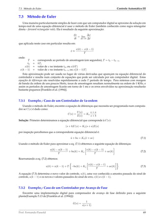 7.3. Método de Euler Controle Automático III
7.3 Método de Euler
Uma maneira particularmente simples de fazer com que um computador digital se aproxime da solução em
tempo-real de uma equação diferencial é usar o método de Euler (também conhecido como regra retangular
direta – forward rectangular rule). Ela é resultado da seguinte aproximação:
dx
dt
= lim
∆t→0
∆x
∆t
que aplicada neste caso em particular resulta em:
˙x ≈
x(k) − x(k − 1)
T
onde:
T = corresponde ao período de amostragem (em segundos), T = tk − tk−1,
tk = kT,
x(k) = valor de x no instante tk, ou x(kT)
x(k − 1) = valor de x no instante tk−1, ou x[(k − 1)T]
Esta aproximação pode ser usada no lugar de várias derivadas que apareçam na equação diferencial do
controlador e resulta num conjunto de equações que pode ser calculada por um computador digital. Estas
equações de diferenças são resolvidas repetidamente a cada T período de tempo. Para sistemas com margem
de banda da ordem de uns poucos Hertz, taxas de amostragem resultam normalmente na ordem de 1 KHz, e
assim os períodos de amostragem ﬁcarão em torno de 1 ms e os erros envolvidos na aproximação resultarão
bastante pequenos [Franklin et al. (1994)].
7.3.1 Exemplo1: Caso de um Controlador de 1a-ordem
Usando o método de Euler, encontre a equação de diferenças que necessita ser programada num computa-
dor se C(s) é dado como:
C(s) =
U(s)
E(s)
= Ko
s + a
s + b
Solução: Primeiro determinamos a equação diferencial que corresponde à C(s):
(s + b)U(s) = Ko(s + a)E(s)
por inspeção percebemos que a correspondente equação diferencial é:
˙u + bu = Ko(˙e + ae) (7.1)
Usando o método de Euler para aproximar a eq. (7.1) obtermos a seguinte equação de diferenças:
u(k) − u(k − 1)
T
+ bu(k) = Ko
e(k) − e(k − 1)
T
+ ae(k) (7.2)
Rearrumando a eq. (7.2) obtemos:
u(k) = u(k − 1) + T −bu(k) + Ko
e(k) − e(k − 1)
T
+ ae(k) (7.3)
A equação (7.3) determina o novo valor de controle, u(k), uma vez conhecida a amostra passada do sinal de
controle, u(k − 1) e os novos e valores passados do sinal de erro, e(k) e e(k − 1).
7.3.2 Exemplo2: Caso de um Controlador por Avanço de Fase
Encontre uma implementação digital para compensador de avanço de fase deﬁnido para a seguinte
planta(Exemplo 5.13 de [Franklin et al. (1994)]):
G(s) =
1
s(s + 1)
Prof. Fernando Passold 69
 