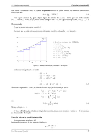 4.2. Realimentação unitária Controle Automático III
Este limite é conhecido como Kp=ganho de posição (similar ao ganho estático dos sistemas contínuos no
tempo), ou seja:
Kp = lim
z→1
FTMA(z) (4.4)
Falta agora analisar Kp para alguns tipos de sistema FTMA(z). Note que nos resta calcular
limz→1 FTMA(z). Se FTMA(z) possui termos com pólo em z = 1, isto é, possui integradores, e(kT)|k→∞ = 0.
Demonstração
O que seria uma integração numérica?
Supondo que se esteja interessado numa integração numérica retangular – ver ﬁgura 4.4
% Gráfico criado no MATLAB:
>> k=0:5;
>> y=1.2.^k;
>> plot(k,y,’k--’)
>> hold on
>> stem(k,y,’mo’)
>> stairs(k,y,’b-’)
>> xlabel(’kT’);
>> ylabel(’g’)
Figura 4.4: Método de integração numérica retangular.
onde: i(k)= integral de 0 à k. Então:
i[0] = 0
i[1] = i[0] + T · g[0]
i[2] = i[1] + T · g[1]
...
i[k] = i[k − 1] + T · g[k − 1] (4.5)
Note que a expressão (4.5) está no formato de uma equação de diferenças, então:
I(z) = z−1
· I(z) + T · z−1
· G(z)
I(z)[1 − z−1
] = T z−1
G(z)
I(z) =
T z−1
1 − z−1
G(z)
ou:
I(z) =
T
(z − 1)
· G(z) (4.6)
Note o pólo em z = 1.
Se fosse adotado outro método de integração numérica, ainda assim teríamos o termo (z − 1) aparecendo
no denominador da função.
Exemplo: integração numérica trapezoidal
Acompanhando pela ﬁgura 4.5:
Lembrando que a área de um trapézio é dada por:
A =
(B + b) · h
2
Prof. Fernando Passold 7
 
