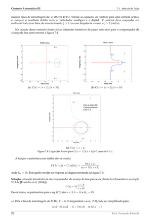 Controle Automático III 7.3. Método de Euler
usando taxas de amostragem de: a) 20 e b) 40 Hz. Simule as equações de controle para uma entrada degrau
e compare o resultado obtido entre o controlador analógico e o digital. O sistema deve responder em
malha-fechada com fator de amortecimento ζ  0, 5 e com frequência natural wn  7 (rad/s).
Na ocasião deste exercício foram feitas diferentes tentativas de pares pólo-zero para o compensador de
avanço de fase como mostra a ﬁgura 7.4.
−25 −20 −15 −10 −5 0 5
−6
−4
−2
0
2
4
6
0.5
0.5
7
Root Locus
Real Axis
ImaginaryAxis
−12 −10 −8 −6 −4 −2 0 2
−15
−10
−5
0
5
10
15
0.5
0.5
7
7
Root Locus
Real Axis
ImaginaryAxis
(a) C(s) = (s + 2)/(s + 20) (b) C(s) = (s + 2)/(s + 10)
−8 −7 −6 −5 −4 −3 −2 −1 0 1 2
−3
−2
−1
0
1
2
3
4
5
6
7
8
0.5
0.5
7
Root Locus
Real Axis
ImaginaryAxis
C(s)=(s+2)/(s+20)
C(s)=(s+2)/(s+10)
C(s)=s+2
(c) C(s) = s + 2
Figura 7.4: Lugar das Raízes para G(s) = 1/[s(s + 1)] e 3 casos de C(s).
A função transferência em malha aberta resulta:
FTMA(s) = C(s)G(s) =
70(s + 2)
s(s + 10)(s + 1)
onde Ko = 70. Este ganho resulta na resposta ao degrau mostrada na ﬁgura 7.5.
Solução: a função transferência do compensador de avanço de fase para esta planta ﬁca (baseado no exemplo
5.13 de [Franklin et al. (1994)]):
C(s) = 70
s + 2
s + 10
Desta forma, os parâmetros para a eq. (7.3) são a = 2, b = 10 e Ko = 70.
a) Para a taxa de amostragem de 20 Hz, T = 0, 05 (segundos) e a eq. (7.3) pode ser simpliﬁcada para:
u(k) = 0, 5u(k − 1) + 70[e(k) − 0, 9e(k − 1)]
70 Prof. Fernando Passold
 