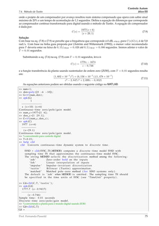 7.4. Método de Tustin
Controle Autom
ático III
onde o projeto de um compensador por avanço resultou num sistema compensado que opera com sobre sinal
máximo de 20% e um tempo de acomodação de 1,1 segundos. Deﬁna a equação de diferenças que corresponde
ao compensador contínuo transformado para digital usando o método de Tustin. A equqção do compensador
é dada por:
C(s) =
1977(s + 6)
(s + 29, 1)
(7.9)
Solução:
Com base na eq. (7.8) e (7.9) se percebe que a frequência que corresponde à 0 dB, ωΦM , para C(s)G(s), é de 5,8
rad/s. Com base na linha guia proposta por (Åström and Wittenmark (1990)), o menor valor recomendado
para T deveria estar na faixa de 0, 15/ωΦM = 0, 026 até 0, 5/ωΦM = 0, 086 segundos. Iremos adotar o valor de
T = 0, 01 segundos.
Substituindo a eq. (7.6) na eq. (7.9) com T = 0, 01 segundos, leva à:
C(z) =
1778z − 1674
z − 0, 746
(7.10)
e a função transferência da planta usando sustentador de ordem zero (ZOH), com T = 0, 01 segundos resulta
em:
(1, 602 × 10−7
z2
) + (6, 156 × 10−7
z)(1, 478 × 10−7
)
z3 − 2, 847z2 + 2, 699z − 0, 8521
(7.11)
As equações anteriores podem ser obtidas usando o seguinte código no MATLAB:
 num=1;
 den=poly ( [ 0 −6 −10]) ;
 G= t f (num, den ) ;
 zpk (G)
1
−−−−−−−−−−−−−−
s ( s +10) ( s +6)
Continuous−time zero/pole/gain model .
 num_c=1977*[1 6 ] ;
 den_c =[1 2 9 . 1 ] ;
 C= t f (num_c , den_c ) ;
 zpk (C)
1977 ( s +6)
−−−−−−−−−−
( s +29.1)
Continuous−time zero/pole/gain model .
 %convertendo para controle digital
 T=0.01;
 help c2d
c2d Converts continuous−time dynamic system to disc rete time .
SYSD = c2d (SYSC , TS ,METHOD) computes a discrete −time model SYSD with
sampling time TS that approximates the continuous−time model SYSC .
The string METHOD s e l e c t s the d i s c r e t i z a t i o n method among the following :
’zoh ’ Zero−order hold on the inputs
’ foh ’ Linear interpolation of inputs
’ impulse ’ Impulse−invariant d i s c r e t i z a t i o n
’ tustin ’ B i l i n e a r ( Tustin ) approximation .
’ matched ’ Matched pole−zero method ( for SISO systems only ) .
The default i s ’ zoh ’ when METHOD i s omitted . The sampling time TS should
be specified in the time units of SYSC ( see  TimeUnit  property ) .
 Cd=c2d (C, T , ’ tustin ’ ) ;
 zpk (Cd)
1777.7 ( z −0.9417)
−−−−−−−−−−−−−−−−−
( z −0.746)
Sample time : 0.01 seconds
Discrete−time zero/pole/gain model .
 %convertendo a planta para o mundo digital usando ZOH:
 Gd=c2d (G, T)
Gd =
Prof. Fernando Passold 75
 