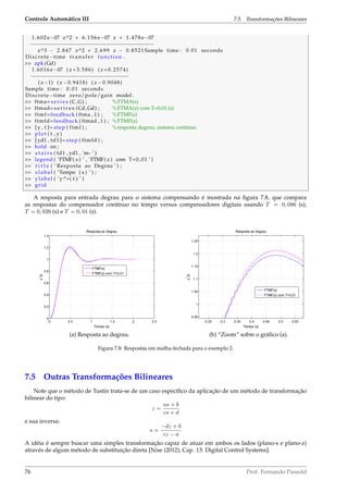 Controle Automático III 7.5. Transformações Bilineares
1.602 e−07 z^2 + 6.156 e−07 z + 1.478 e−07
−−−−−−−−−−−−−−−−−−−−−−−−−−−−−−−−−−−−−−−
z^3 − 2.847 z^2 + 2.699 z − 0.8521 Sample time : 0.01 seconds
Discrete−time t r a n s f e r function .
 zpk (Gd)
1.6016 e−07 ( z +3.586) ( z +0.2574)
−−−−−−−−−−−−−−−−−−−−−−−−−−−−−−−
( z−1) ( z −0.9418) ( z −0.9048)
Sample time : 0.01 seconds
Discrete−time zero/pole/gain model .
 ftma= s e r i e s (C,G) ; %FTMA(s)
 ftmad= s e r i r e s (Cd,Gd) ; %FTMA(z) com T=0,01 (s)
 ftmf=feedback ( ftma , 1 ) ; %FTMF(s)
 ftmfd=feedback ( ftmad , 1 ) ; %FTMF(z)
 [y , t ]= step ( ftmf ) ; %resposta degrau, sistema contínuo
 plot ( t , y )
 [ yd1 , td1 ]= step ( ftmfd ) ;
 hold on ;
 s t a i r s ( td1 , yd1 , ’m−’ )
 legend ( ’FTMF( s ) ’ , ’FTMF( z ) com T=0 ,01 ’ )
 t i t l e ( ’ Resposta ao Degrau ’ ) ;
 xlabel ( ’Tempo ( s ) ’ ) ;
 ylabel ( ’y^*( t ) ’ )
 grid
A resposta para entrada degrau para o sistema compensando é mostrada na ﬁgura 7.8, que compara
as respostas do compensador contínuo no tempo versus compensadores digitais usando T = 0, 086 (s),
T = 0, 026 (s) e T = 0, 01 (s).
(a) Resposta ao degrau. (b) “Zoom” sobre o gráﬁco (a).
Figura 7.8: Respostas em malha-fechada para o exemplo 2.
7.5 Outras Transformações Bilineares
Note que o método de Tustin trata-se de um caso especíﬁco da aplicação de um método de transformação
bilinear do tipo:
z =
as + b
cs + d
e sua inversa:
s =
−dz + b
cz − a
A idéia é sempre buscar uma simples transformação capaz de atuar em ambos os lados (plano-s e plano-z)
através de algum método de substituição direta [Nise (2012), Cap. 13: Digital Control Systems].
76 Prof. Fernando Passold
 
