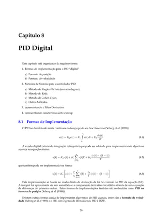 Capítulo 8
PID Digital
Este capítulo está organizado da seguinte forma:
1. Formas de Implementação para o PID “digital”
a) Formato de posição
b) Formato de velocidade
2. Métodos de Sintonia para o controlador PID
a) Método de Ziegler-Nichols (entrada degrau);
b) Método do Relé;
c) Método de Cohen-Coon;
d) Outros Métodos.
3. Acrescentando o Filtro Derivativo
4. Acrescentando característica anti-windup
8.1 Formas de Implementação
O PID no domínio de sinais contínuos no tempo pode ser descrito como (Seborg et al. (1989)):
u(t) = Kpe(t) + Ki
t
o
e(t)dt + Kd
∂e(t)
∂t
(8.1)
A versão digital (adotando integração retangular) que pode ser adotada para implementar este algoritmo
aparece na equação abaixo:
u[k] = Kpe[k] + Ki
n
k=0
e[k]T + Kd
(e[k] − e[k − 1])
T
(8.2)
que também pode ser implementado na forma:
u[k] = Kc e[k] +
T
τi
n
k=0
e[k] +
τd
T
(e[k] − e[k − 1]) (8.3)
Esta implementação se baseia no modo direto de derivação da lei de controle do PID da equação (8.1).
A integral foi aproximada via um somatório e a componente derivativa foi obtida através de uma equação
de diferenças de primeira ordem. Estas formas de implementações também são conhecidas como PID no
formato de posição (Seborg et al. (1989)).
Existem outras formas ainda de implementar algoritmos de PID digitais, entre elas o formato de veloci-
dade (Seborg et al. (1989)) e o PID com 2 graus de liberdade (ou PID 2 DOF).
79
 