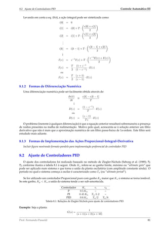8.2. Ajuste de Controladores PID Controle Automático III
Levando em conta a eq. (8.6), a ação integral pode ser sintetizada como:
i[0] = 0
i[1] = i[0] + T ·
e[0] + e[1]
2
i[2] = i[1] + T ·
e[1] + e[2]
2
...
i[k] = i[k − 1] + T ·
e[k − 1] + e[k]
2
↓
I(z) = z−1
I(z) + T ·
z−1
E(z) + E(z)
2
I(z) =
T
2
·
(1 + z−1
(1 − z−1)
· E(z)
ou
I(z) =
T
2
·
(z + 1)
(z − 1)
· E(z)
8.1.2 Formas de Diferenciação Numérica
Uma diferenciação numérica pode ser facilmente obtida através de:
∂e(t)
∂t
∼=
e[k] − e[k − 1]
T
↓
D(z) =
(1 − z−1
)
T
· E(z)
ou
D(z) =
(z − 1)
Tz
· E(z)
O problema (inerente à qualquer diferenciação) é que a equação anterior ressaltará sobremaneira a presença
de ruídos presentes na malha de realimentação. Motivo pelo qual, acrescenta-se à solução anterior um ﬁltro
derivativo que não é mais que a aproximação numérica de um ﬁltro passa-baixa de 1a-ordem. Este ﬁltro será
estudado mais adiante.
8.1.3 Formas de Implementação das Ações Proporcional-Integral-Derivativa
Incluir ﬁgura mostrando formato paralelo para implementação preferencial do controlador PID
8.2 Ajuste de Controladores PID
O ajuste dos controladores foi realizado baseado no método de Ziegler-Nichols (Seborg et al. (1989); ?);
?), conforme ilustra a tabela 8.1 à seguir. Onde Ku refere-se ao ganho limite, máximo ou ”ultimate gain” que
pode ser aplicado num sistema e que torna a saída da planta oscilatória (com amplitude constante ainda). O
período no qual o sistema começa a oscilar é caracterizado como Tu (ou ”ultimate period”).
Se for utilizado um controlador Proporcional puro com ganho Kp maior que Ku o sistema se torna instável.
Se este ganho, Kp  Ku a saída do sistema tende a ser sub-amortecida.
Controlador Kc τi τd
P 0.5 Ku – –
PI 0.45 Ku Tu/1.2 –
PID 0.6 Ku Tu/2 Tu/8
Tabela 8.1: Relações de Ziegler-Nichols para ajuste de controladores PID.
Exemplo: Seja a planta:
G(s) =
1
(s + 1)(s + 2)(s + 10)
Prof. Fernando Passold 81
 