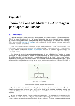 Capítulo 9
Teoria de Controle Moderna – Abordagem
por Espaço de Estados
9.1 Introdução
Considere o problema de tentar equilibrar (verticalmente) uma régua (ou bastão) na palma de uma mão.
É óbvio que algum tipo de controle deve ser adotado de forma a evitar que o bastão caia da mão. Se um tipo
de controle adequado for utilizado, o bastão poderá continuar (eventualmente oscilando) na posição vertical.
Este é um exemplo de problema de regulação, onde o objetivo de controle é manter o sistema funcionando
próximo do seu ponto de equilíbrio.
Agora considere um acréscimo ao problema anterior. Além de balancear o bastão na mão de forma a que
o mesmo não caia, a ideia é ainda caminhar dentro de uma trilha pré-determinada. Manter o posicionamento
ao longo da trilha constitui um problema de seguimento que deve ser cumprido enquanto se regula (se
balanceia) o bastão.
Um sistema que incorpora as principais características de um problema como “manter um bastão
equilibrado na vertical enquanto se caminha” é mostrado na ﬁgura 9.1 que é conhecido como o problema
do pêndulo invertido sobre um carrinho. O carrinho é construído de tal forma a que só possa se movi-
mentar numa única dimensão, no caso, ao longo do eixo x (note que sua movimentação é restringida a esta
única dimensão), e o pêndulo pode se mover apenas dentro de um único plano, como o indicado pelo ângulo θ.
1
[Extraído de Vaccaro (1995).]
Figura 9.1: Pêndulo invertido montado sobre um carrinho.
O problema típico de controle neste caso é regular θ e x próximo de zero, mesmo na presença de pertur-
bações no pêndulo ou no carrinho. Este é um problema similar ao de estabilizar um foguete durante seu
lançamento. O foguete seria representado pelo pêndulo, que cai à menos que um sistema de controle seja
adotado.
No caso do sistema “carrinho-pêndulo”, um torque estabilizador é providenciado através do movimento
do carrinho, enquanto que no caso do foguete, o torque é providenciado por um mecanismo que possibilita o
giro dos motores de propulsão (ou gimballed thruster engines – ver ﬁgura 9.2). Outra diferença é que o problema
83
 