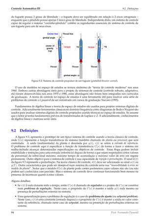 Controle Automático III 9.2. Deﬁnições
do foguete possui 2 graus de liberdade – o foguete deve ser equilibrado em relação à 2 eixos ortogonais –
enquanto que o pêndulo possui apenas 1 único grau de liberdade. Independente disto, um sistema de controle
capaz de regular o sistema “carrinho-pêndulo” contêm os ingredientes essenciais do sistema de controle de
um foguete para um de seus eixos.
Figura 9.2: Sistema de controle propulsor de um foguete (gimballed thruster control).
O uso de modelos no espaço de estados se tornou sinônimo de “teoria de controle moderna” nos anos
1960. Embora outras abordagens úteis para o projeto de sistemas de controle (controle robusto, adaptativo,
etc) foram desenvolvidas nos anos 1970 e 1980, estas abordagens não foram bem integradas nos currículos
de graduação. A teoria de controle no espaço de estados é uma ferramenta útil para resolver uma série de
problemas de controle e é passível de ser ministrado em cursos de graduação Vaccaro (1995).
Fundamentos de álgebra linear e teoria de espaço de estados são usados para projetar sistemas digitais de
controle. Adicionalmente ferramentas clássicas no domínio frequência como diagramas de Bode e Nyquist são
usados para analisar sistemas digitais de controle projetados usando técnicas no espaço de estados. Se assume
que o leitor já tenha fundamentos prévios de transformadas de Laplace e Z. E adicionalmente, conhecimentos
de álgebra linear e matrizes serão úteis.
9.2 Deﬁnições
A ﬁgura 9.3, apresenta o protótipo de um típico sistema de controle usando a teoria clássica de controle,
onde G(s) representa a função transferência do sistema (também chamado de planta ou processo) que será
controlada. A saída (realimentada) da planta é denotada por y(t); r(t) se refere à entrada de referência.
O problema de controle aqui é especiﬁcar a função de transferência C(s) de forma a fazer o sistema em
malha-fechada alcançar determinadas especiﬁcações ou objetivos de controle. Estas ffogu podem incluir
estabilidade e restrições para uma entrada (referência) degrau de forma a que sejam respeitados certos valores
de percentual de sobre-sinal máximo, máximo tempo de acomodação e máximo valor de erro em regime
permanente. Outro objetivo para o sistema de controle é sua capacidade de rejeição à perturbações. O sinal d((t)
da ﬁgura 9.3 representa a perturbação. Na teoria clássica de controle, d(t) deve ser adicionado ao sinal u(t) ou
y(T). Outra característica que pode ser desejável num sistema de controle seria sua “insensibilidade à erros no
modelo da planta”. Notar que o modelo G(s) da planta pode conter parâmetros cujos valores não são (ou não
podem ser) conhecidos com precisão. Mas o sistema de controle deve continuar funcionando bem mesmo na
presensa de incertezas quanto à estes valores.
Alguns detalhes:
• Se r(t) é nulo durante todo o tempo, então C(s) é chamado de regulador e o projeto de C(s) se constitui
num problema de regulação. Neste caso, o propósito de C(s) é manter a saída y(t) nula mesmo na
presença de perturbações externas no sistema.
• Uma generalização para o problema de regulação é o caso do problema de ajuste (ou setpoint problem).
Neste caso, r(t) é uma constante (entrada degrau) e o propósito de C(s) é manter a saída no valor cons-
tante da referência, chamado neste caso de setpoint, mesmo na presenção de perturbações externas no
sistema.
84 Prof. Fernando Passold
 